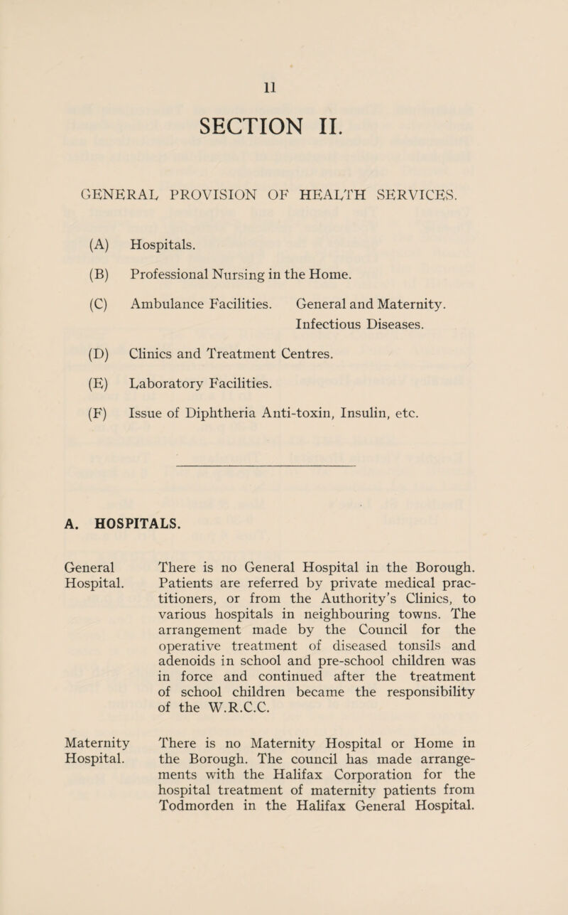 SECTION II. GENERAL PROVISION OF HEARTH SERVICES. (A) Hospitals. (B) Professional Nursing in the Home. (C) Ambulance Facilities. General and Maternity. Infectious Diseases. (D) Clinics and Treatment Centres. (E) Laboratory Facilities. (F) Issue of Diphtheria Anti-toxin, Insulin, etc. A. HOSPITALS. General There is no General Hospital in the Borough. Hospital. Patients are referred by private medical prac¬ titioners, or from the Authority’s Clinics, to various hospitals in neighbouring towns. The arrangement made by the Council for the operative treatment of diseased tonsils and adenoids in school and pre-school children was in force and continued after the treatment of school children became the responsibility of the W.R.C.C. Maternity There is no Maternity Hospital or Home in Hospital. the Borough. The council has made arrange¬ ments with the Halifax Corporation for the hospital treatment of maternity patients from Todmorden in the Halifax General Hospital.