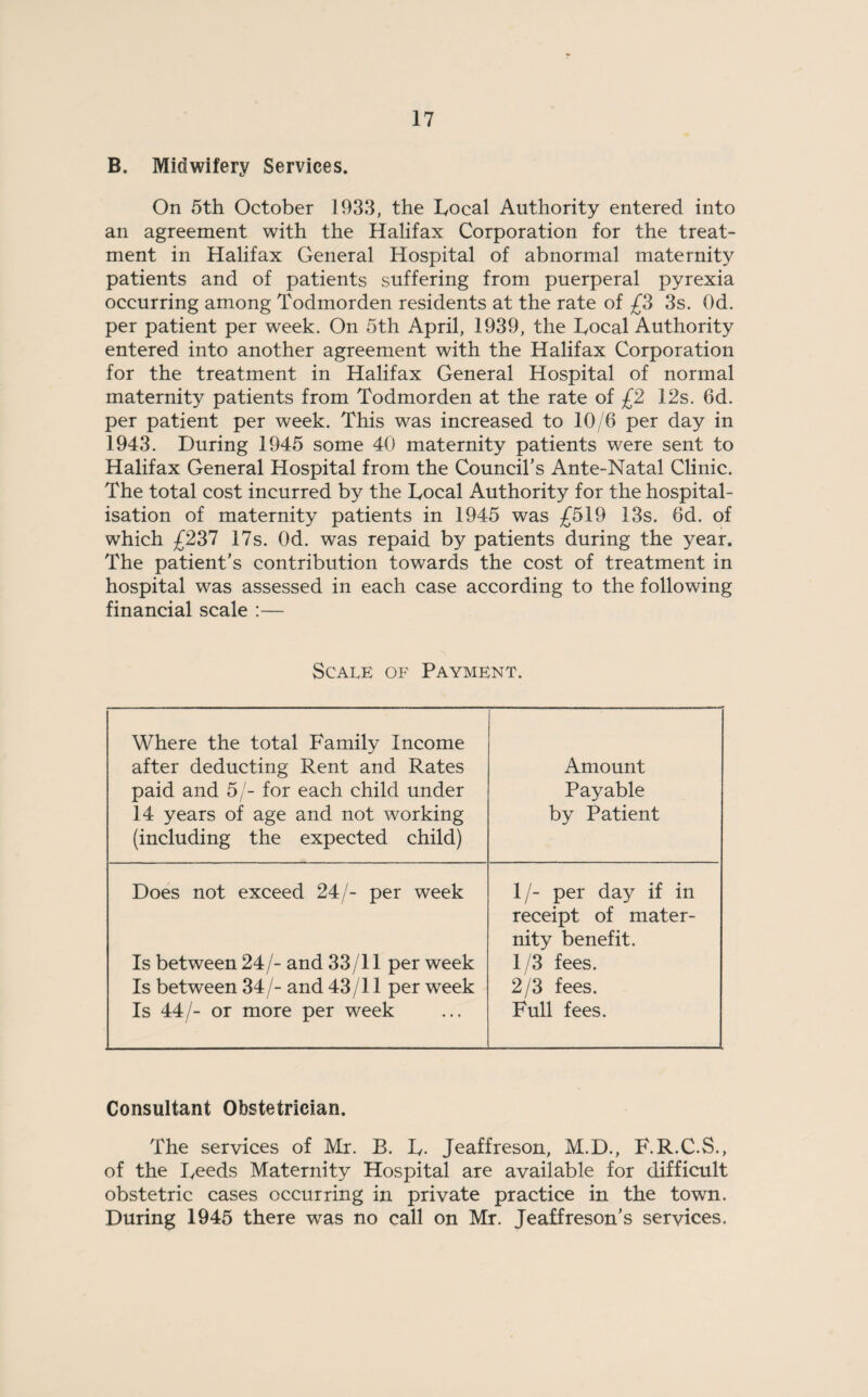 B. Midwifery Services. On 5th October 1933, the Local Authority entered into an agreement with the Halifax Corporation for the treat¬ ment in Halifax General Hospital of abnormal maternity patients and of patients suffering from puerperal pyrexia occurring among Todmorden residents at the rate of £3 3s. Od. per patient per week. On 5th April, 1939, the Local Authority entered into another agreement with the Halifax Corporation for the treatment in Halifax General Hospital of normal maternity patients from Todmorden at the rate of £2 12s. 6d. per patient per week. This was increased to 10/6 per day in 1943. During 1945 some 40 maternity patients were sent to Halifax General Hospital from the Council’s Ante-Natal Clinic. The total cost incurred by the Local Authority for the hospital¬ isation of maternity patients in 1945 was £519 13s. 6d. of which £237 17s. Od. was repaid by patients during the year. The patient’s contribution towards the cost of treatment in hospital was assessed in each case according to the following financial scale :— Scale of Payment. Where the total Family Income after deducting Rent and Rates paid and 5/- for each child under 14 years of age and not working (including the expected child) Amount Payable by Patient Does not exceed 24/- per week Is between 24/- and 33/11 per week Is between 34/- and 43/11 per week Is 44/- or more per week 1/- per day if in receipt of mater¬ nity benefit. 1/3 fees. 2/3 fees. Full fees. Consultant Obstetrician. The services of Mr. B. L. Jeaffreson, M.D., F.R.C.S., of the Leeds Maternity Hospital are available for difficult obstetric cases occurring in private practice in the town. During 1945 there was no call on Mr. Jeaffreson’s services.