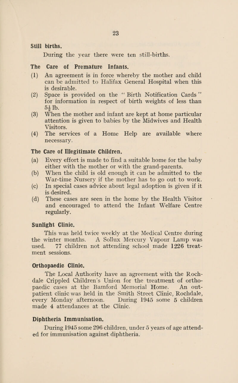 Still births. During the year there were ten still-births. The Care of Premature Infants. (1) An agreement is in force whereby the mother and child can be admitted to Halifax General Hospital when this is desirable. (2) Space is provided on the “ Birth Notification Cards ” for information in respect of birth weights of less than &i lb. (3) When the mother and infant are kept at home particular attention is given to babies by the Midwives and Health Visitors. (4) The services of a Home Help are available where necessary. The Care of Illegitimate Children. (a) Every effort is made to find a suitable home for the baby either with the mother or with the grand-parents. (b) When the child is old enough it can be admitted to the War-time Nursery if the mother has to go out to work. (c) In special cases advice about legal adoption is given if it is desired. (d) These cases are seen in the home by the Health Visitor and encouraged to attend the Infant Welfare Centre regularly. Sunlight Clinic. This was held twice weekly at the Medical Centre during the winter months. A Sollux Mercury Vapour Tamp was used. 77 children not attending school made 1226 treat¬ ment sessions. Orthopaedic Clinic. The Eocal Authority have an agreement with the Roch¬ dale Crippled Children’s Union for the treatment of ortho¬ paedic cases at the Bamford Memorial Home. An out¬ patient clinic was held in the Smith Street Clinic, Rochdale, every Monday afternoon. During 1945 some 5 children made 4 attendances at the Clinic. Diphtheria Immunisation. During 1945 some 296 children, under 5 years of age attend¬ ed for immunisation against diphtheria.