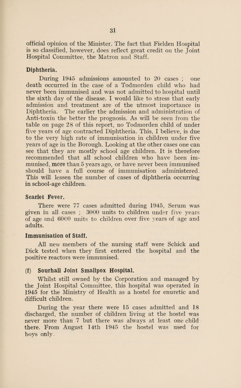 official opinion of the Minister. The fact that Fielden Hospital is so classified, however, does reflect great credit on the Joint Hospital Committee, the Matron and Staff. Diphtheria. During 1945 admissions amounted to 20 cases ; one death occurred in the case of a Todmorden child who had never been immunised and was not admitted to hospital until the sixth day of the disease. I would like to stress that early admission and treatment are of the utmost importance in Diphtheria. The earlier the admission and administration of Anti-toxin the better the prognosis. As will be seen from the table on page 28 of this report, no Todmorden child of under five years of age contracted Diphtheria. This, I believe, is due to the very high rate of immunisation in children under five years of age in the Borough. Looking at the other cases one can see that they are mostly school age children. It is therefore recommended that all school children who have been im¬ munised, more than 5 years ago, or have never been immunised should have a full course of immunisation administered. This will lessen the number of cases of diphtheria occurring in school-age children. Scarlet Fever. There were 77 cases admitted during 1945, Serum was given in all cases ; 3000 units to children under five years of age and 6000 units to children over five years of age and adults. Immunisation of Staff. All new members of the nursing staff were Schick and Dick tested when they first entered the hospital and the positive reactors were immunised. (f) Sourhall Joint Smallpox Hospital. Whilst still owned by the Corporation and managed by the Joint Hospital Committee, this hospital was operated in 1945 for the Ministry of Health as a hostel for enuretic and difficult children. During the year there were 15 cases admitted and 18 discharged, the number of children living at the hostel was never more than 7 but there was always at least one child there. From August 14th 1945 the hostel was used for boys only.