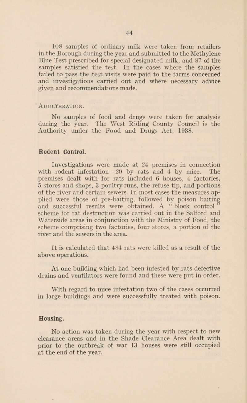 108 samples of ordinary milk were taken from retailers in the Borough during the year and submitted to the Methylene Blue Test prescribed for special designated milk, and 87 of the samples satisfied the test. In the cases where the samples failed to pass the test visits were paid to the farms concerned and investigations carried out and where necessary advice given and recommendations made. Adulteration. No samples of food and drugs were taken for analysis during the year. The West Riding County Council is the Authority under the Food and Drugs Act, 1938. Rodent Control. Investigations were made at 24 premises in connection with rodent infestation—20 by rats and 4 by mice. The premises dealt with for rats included 6 houses, 4 factories, 5 stores and shops, 3 poultry runs, the refuse tip, and portions of the river and certain sewers. In most cases the measures ap¬ plied were those of pre-baiting, followed by poison baiting and successful results were obtained. A “ block control ” scheme for rat destruction was carried out in the Salford and Waterside areas in conjunction with the Ministry of Food, the scheme comprising two factories, four stores, a portion of the river and the sewers in the area. It is calculated that 484 rats were killed as a result of the above operations. At one building which had been infested by rats defective drains and ventilators were found and these were put in order. With regard to mice infestation two of the cases occurred in large buildings and were successfully treated with poison. Housing, No action was taken during the year with respect to new clearance areas and in the Shade Clearance Area dealt with prior to the outbreak of war 13 houses were still occupied at the end of the year.