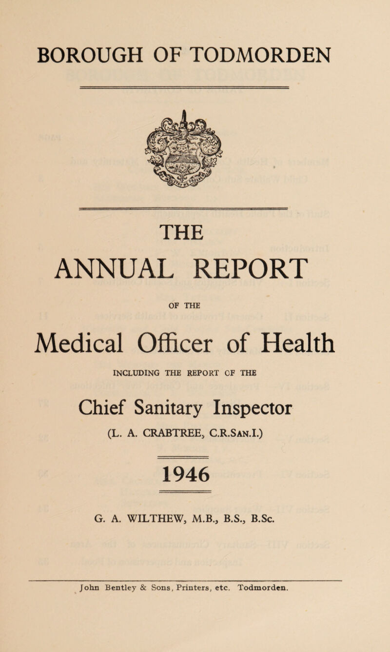 BOROUGH OF TODMORDEN » =*= THE ANNUAL REPORT OF THE Medical Officer of Health including the report of the Chief Sanitary Inspector (L. A. CRABTREE, C.R.San.I.) 1946 G. A. WILTHEW, M.B„ B.S., B.Sc. John Bentley & Sons, Printers, etc, Todmorden.