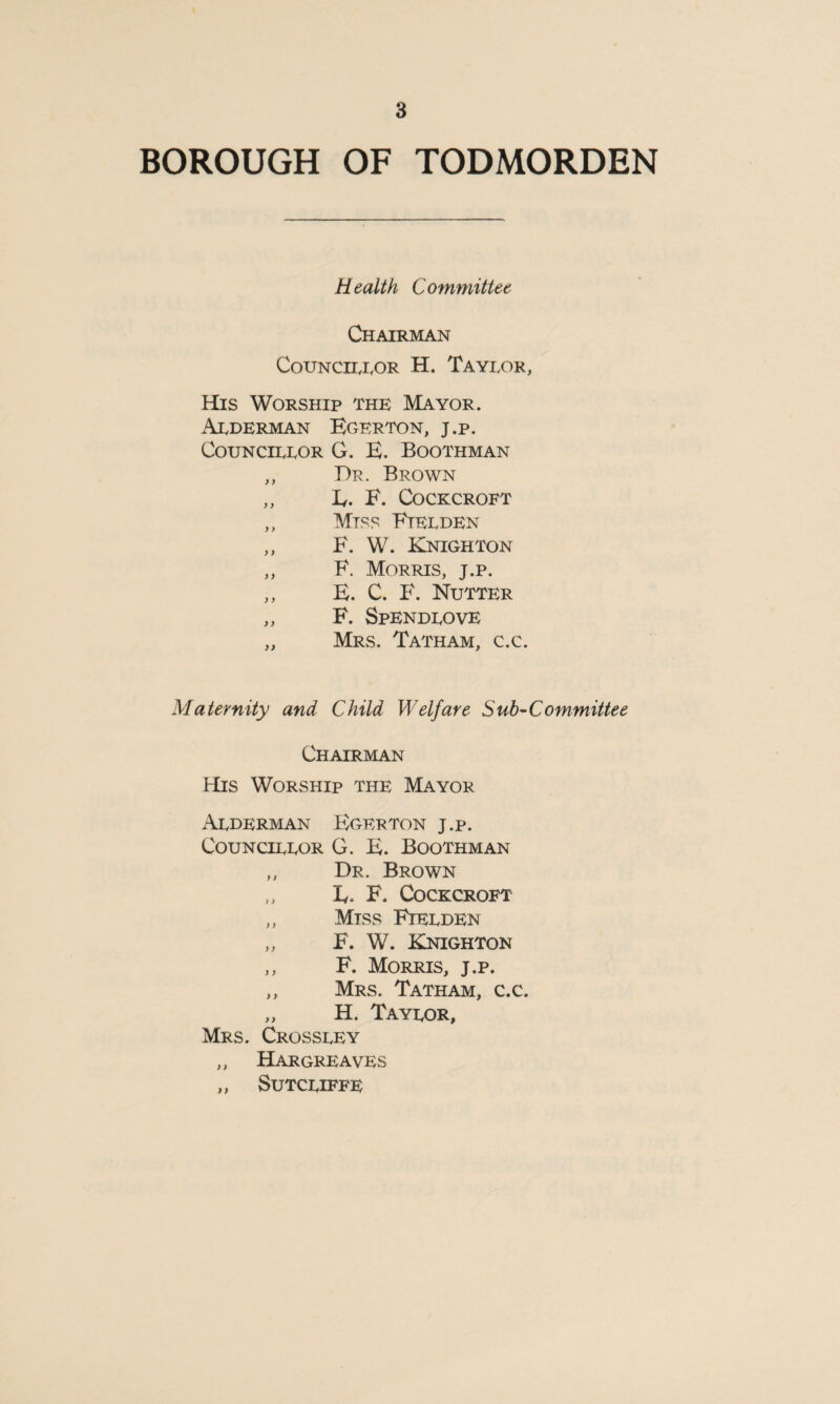 BOROUGH OF TODMORDEN Health Committee Chairman Councilor H. Taylor, His Worship the Mayor. Alderman Egerton, j.p. Councillor G. E. Boothman ,, Dr. Brown ,, L. F. Cockcroft ,, Miss Etelden ,, F. W. Knighton ,, F. Morris, j.p. ,, E. C. F. Nutter „ F. Spendlove „ Mrs. Tatham, c.c. Maternity and Child Welfare Sub-Committee Chairman His Worship the Mayor Alderman Egerton j.p. Councillor G. E. Boothman ,, Dr. Brown ,, K F, Cockcroft ,, Miss Fielden „ F. W. Knighton ,, F. Morris, j.p. ,, Mrs. Tatham, c.c. „ H. Taylor, Mrs. Crossley „ Hargreaves „ Sutcliffe
