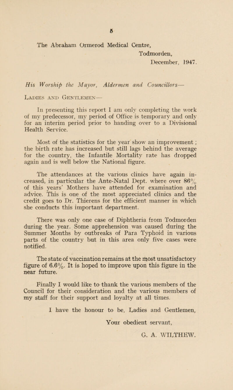 ft The Abraham Ormerod Medical Centre, Todmordeu, December, 1947. His Worship the Mayor, Aldermen and Councillors— Ladies and Gentlemen— In presenting this report 1 am only completing the work of my predecessor, my period of Office is temporary and only for an interim period prior to handing over to a Divisional Health Service. Most of the statistics for the year show an improvement; the birth rate has increased but still lags behind the average for the country, the Infantile Mortality rate has dropped again and is well below the National figure. The attendances at the various clinics have again in¬ creased, in particular the Ante-Natal Dept, where over 86% of this years’ Mothers have attended for examination and advice. This is one of the most appreciated clinics and the credit goes to Dr. Thierens for the efficient manner in which she conducts this important department. There was only one case of Diphtheria from Todmorden during the year. Some apprehension was caused during the Summer Months by outbreaks of Para Typhoid in various parts of the country but in this area only five cases were notified. r The state of vaccination remains at the most unsatisfactory figure of 6.6%. It is hoped to improve upon this figure in the near future. Finally 1 would like to thank the various members of the Council for their consideration and the various members of my staff for their support and loyalty at all times. I have the honour to be, Ladies and Gentlemen, Your obedient servant, G. A. WILTHEW.