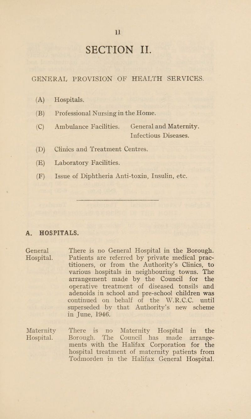 SECTION II. GENERAL PROVISION OF HEALTH SERVICES. (A) Plospitals. (B) Professional Nursing in the Home. (C) Ambulance Facilities. General and Maternity. Infectious Diseases. (D) Clinics and Treatment Centres. (E) Laboratory Facilities. (F) Issue of Diphtheria Anti-toxin, Insulin, etc. A. HOSPITALS. General There is no General Hospital in the Borough. Hospital. Patients are referred by private medical prac¬ titioners, or from the Authority’s Clinics, to various hospitals in neighbouring towns. The arrangement made by the Council for the operative treatment of diseased tonsils and adenoids in school and pre-school children was continued on behalf of the W.R.C.C. until superseded by that Authority’s new scheme in June, 1946. Maternity There is no Maternity Hospital in the Hospital. Borough. The Council has made arrange¬ ments with the Halifax Corporation for the hospital treatment of maternity patients from Todmorden in the Halifax General Hospital.