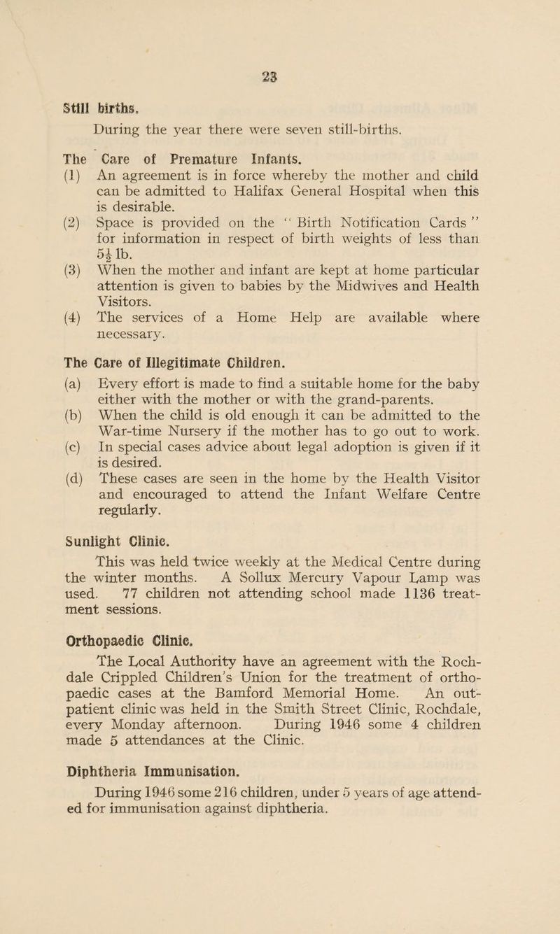 Still births. During the year there were seven still-births. The Care of Premature Infants. (1) An agreement is in force whereby the mother and child can be admitted to Halifax General Hospital when this is desirable. (2) Space is provided on. the “ Birth Notification Cards ” for information in respect of birth weights of less than 5 Jib. (3) When the mother and infant are kept at home particular attention is given to babies by the Midwives and Health Visitors. (4) The services of a Home Help are available where necessary. The Care of Illegitimate Children. (a) Every effort is made to find a suitable home for the baby either with the mother or with the grand-parents. (b) When the child is old enough it can be admitted to the War-time Nursery if the mother has to go out to work. (c) In special cases advice about legal adoption is given if it is desired. (d) These cases are seen in the home by the Health Visitor and encouraged to attend the Infant Welfare Centre regularly. Sunlight Clinic. This was held twice weekly at the Medical Centre during the winter months. A Sollux Mercury Vapour Lamp was used. 77 children not attending school made 1136 treat¬ ment sessions. Orthopaedic Clinic, The Local Authority have an agreement with the Roch¬ dale Crippled Children's Union for the treatment of ortho¬ paedic cases at the Bamford Memorial Home. An out¬ patient clinic was held in the Smith Street Clinic, Rochdale, every Monday afternoon. During 1946 some 4 children made 5 attendances at the Clinic. Diphtheria Immunisation. During 1946 some 216 children, under 5 years of age attend¬ ed for immunisation against diphtheria.