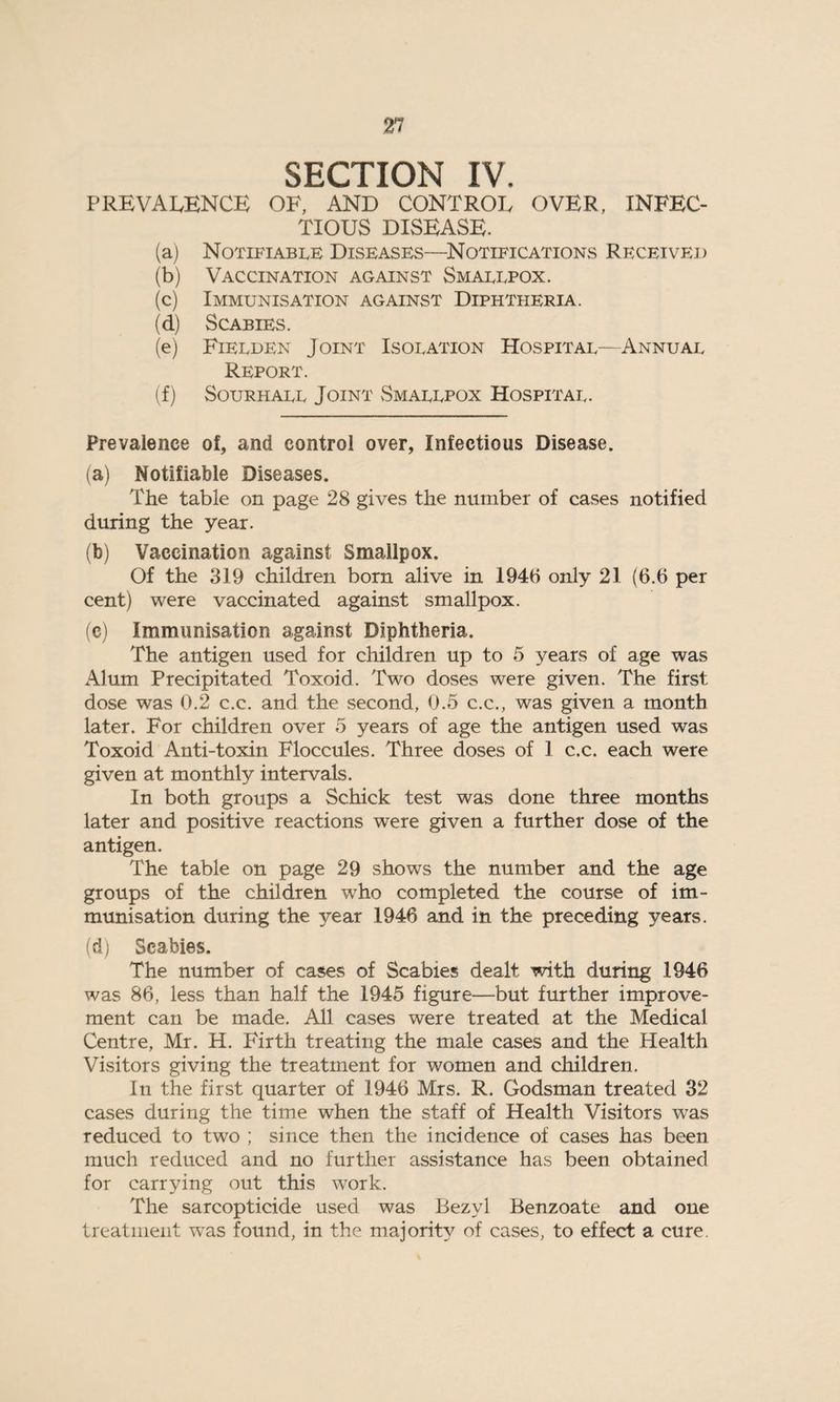 SECTION IV. PREVALENCE OE, AND CONTROL OVER, INFEC¬ TIOUS DISEASE. (aj Notifiable Diseases—Notifications Received (b) Vaccination against Smallpox. (c) Immunisation against Diphtheria. (d) Scabies. (e) Fielden Joint Isolation Hospital—Annual Report. (f) Sourhall Joint Smallpox Hospital. Prevalence of, and control over, Infectious Disease. (a) Notifiable Diseases. The table on page 28 gives the number of cases notified during the year. (b) Vaccination against Smallpox. Of the 319 children born alive in 1946 only 21 (6.6 per cent) were vaccinated against smallpox. (c) Immunisation against Diphtheria. The antigen used for children up to 5 years of age was Alum Precipitated Toxoid. Two doses were given. The first dose was 0.2 c.c. and the second, 0.5 c.c., was given a month later. For children over 5 years of age the antigen used was Toxoid Anti-toxin Floccules. Three doses of 1 c.c. each were given at monthly intervals. In both groups a Schick test was done three months later and positive reactions were given a further dose of the antigen. The table on page 29 shows the number and the age groups of the children who completed the course of im¬ munisation during the year 1946 and in the preceding years. (d) Scabies. The number of cases of Scabies dealt with during 1946 was 86, less than half the 1945 figure—but further improve¬ ment can be made. All cases were treated at the Medical Centre, Mr. H. Firth treating the male cases and the Health Visitors giving the treatment for women and children. In the first quarter of 1946 Mrs. R. Godsman treated 32 cases during the time when the staff of Health Visitors was reduced to two ; since then the incidence of cases has been much reduced and no further assistance has been obtained for carrying out this work. The sarcopticide used was Bezyl Benzoate and one treatment was found, in the majority of cases, to effect a cure.