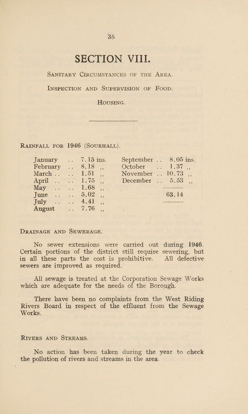 SECTION VIII. Sanitary Circumstances of the Area. Inspection and Supervision of Food. Housing. Rainfall for 1946 (Sourhall). January 7.15 ins. September .. 8.05 ins. February .. 8.18 ,, October 1.37 ,, March . . .. 1.51 „ November . . 10.73 „ April .. .. 1.75 „ December . . 5.53 ,, May .. 1.68 ,, June .. .. 5.02 ,, 63.14 July .. . . 4.41 ,, August .. 7.76 „ Drainage and Sewerage. No sewer extensions were carried out during 1946. Certain portions of the district still require sewering, but in all these parts the cost is prohibitive. All defective sewers are improved as required. All sewage is treated at the Corporation Sewage Works which are adequate for the needs of the Borough. There have been no complaints from the West Riding Rivers Board in respect of the effluent from the Sewage Works. Rivers and Streams, No action has been taken during the year to check the pollution of rivers and streams in the area.