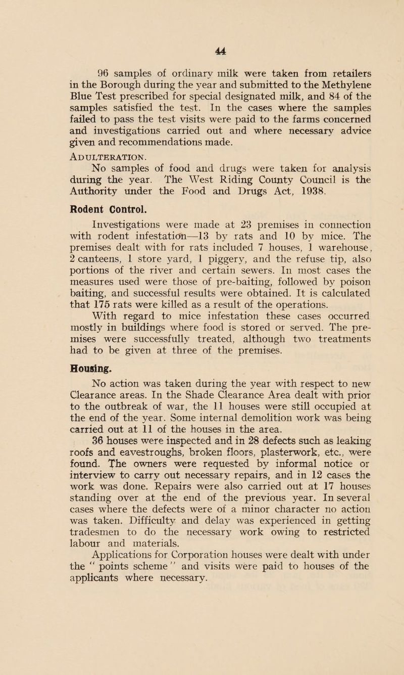 96 samples of ordinary milk were taken from retailers in the Borough during the year and submitted to the Methylene Blue Test prescribed for special designated milk, and 84 of the samples satisfied the test. In the cases where the samples failed to pass the test visits were paid to the farms concerned and investigations carried out and where necessary advice given and recommendations made. Adulteration. No samples of food and drugs were taken for analysis during the year. The West Riding County Council is the Authority under the Food and Drugs Act, 1938. Rodent Control. Investigations were made at 23 premises in connection with rodent infestation—13 by rats and 10 by mice. The premises dealt with for rats included 7 houses, 1 warehouse, 2 canteens, 1 store yard, 1 piggery, and the refuse tip, also portions of the river and certain sewers. In most cases the measures used were those of pre-baiting, followed by poison baiting, and successful results were obtained. It is calculated that 175 rats were killed as a result of the operations. With regard to mice infestation these cases occurred mostly in buildings where food is stored or served. The pre¬ mises were successfully treated, although two treatments had. to be given at three of the premises. Housing. No action was taken during the year with respect to new Clearance areas. In the Shade Clearance Area dealt with prior to the outbreak of war, the 11 houses were still occupied at the end of the year. Some internal demolition work was being carried out at 11 of the houses in the area. 36 houses were inspected and in 28 defects such as leaking roofs and eavestroughs, broken floors, plasterwork, etc., were found. The owners were requested by informal notice or interview to carry out necessary repairs, and in 12 cases the work was done. Repairs were also carried out at 17 houses standing over at the end of the previous year. In several cases where the defects were of a minor character no action was taken. Difficulty and delay was experienced in getting tradesmen to do the necessary work owing to restricted labour and materials. Applications for Corporation houses were dealt with under the  points scheme and visits were paid to houses of the applicants where necessary.