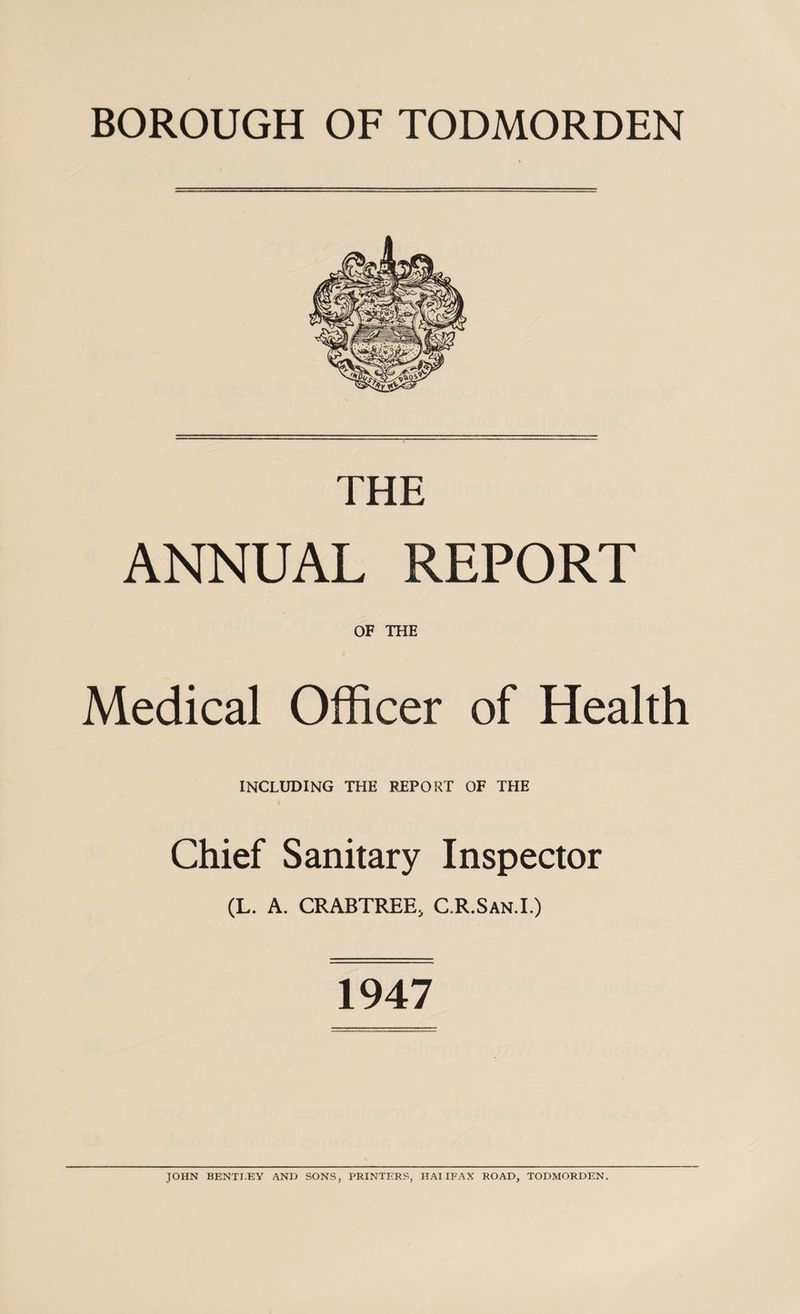 THE ANNUAL REPORT OF THE Medical Officer of Health INCLUDING THE REPORT OF THE Chief Sanitary Inspector (L. A. CRABTREEj C.R.San.I.) 1947 JOHN BENTJ.EY AND SONS, PRINTERS, HAI IFAX ROAD, TODMORDEN.
