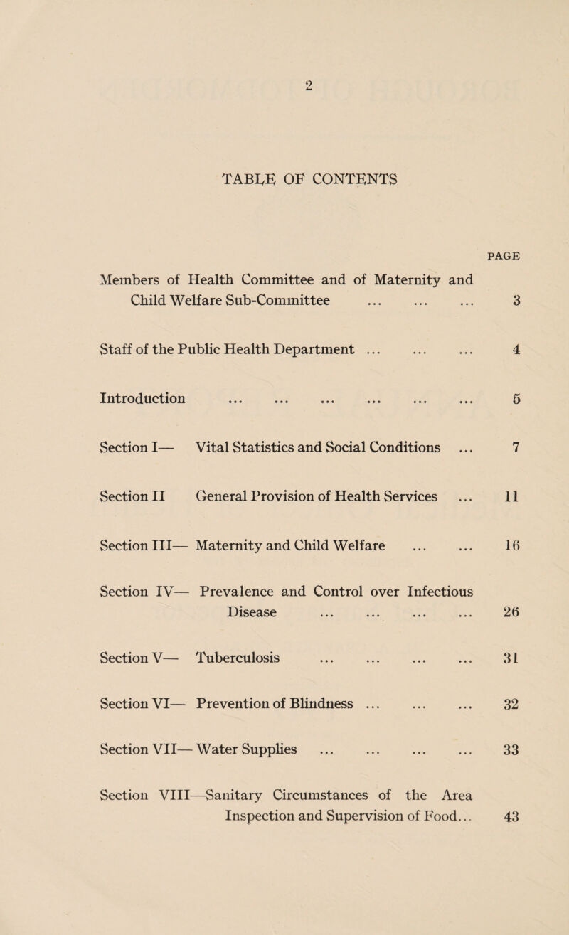 TABLE OF CONTENTS PAGE Members of Health Committee and of Maternity and Child Welfare Sub-Committee . ... 3 Staff of the Public Health Department ... ... ... 4 Introduction ... ... ... ... ... ... 5 Section I— Vital Statistics and Social Conditions ... 7 Section II General Provision of Health Services ... 11 Section III— Maternity and Child Welfare ... ... 16 Section IV— Prevalence and Control over Infectious Disease ... ... ... ... 26 Section V— Tuberculosis . 31 Section VI— Prevention of Blindness. 32 Section VII—Water Supplies . ... ... 33 Section VIII—Sanitary Circumstances of the Area Inspection and Supervision of Food... 43