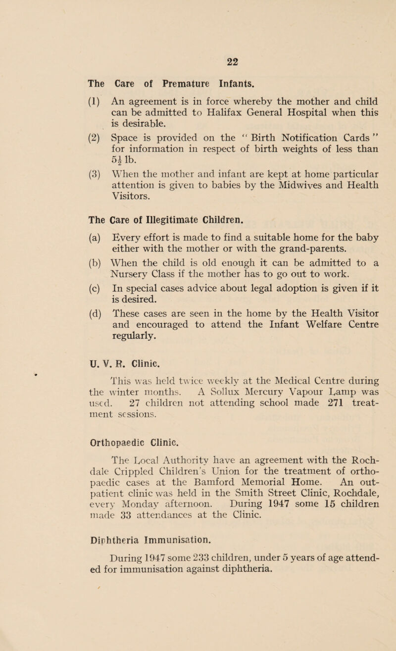 The Care of Premature Infants. (1) An agreement is in force whereby the mother and child can be admitted to Halifax General Hospital when this is desirable. (2) Space is provided on the “ Birth Notification Cards ” for information in respect of birth weights of less than 5J lb. (3) When the mother and infant are kept at home particular attention is given to babies by the Midwives and Health Visitors. The Care of Illegitimate Children. (a) Every effort is made to find a suitable home for the baby either with the mother or with the grand-parents. (b) When the child is old enough it can be admitted to a Nursery Class if the mother has to go out to work. (c) In special cases advice about legal adoption is given if it is desired. (d) These cases are seen in the home by the Health Visitor and encouraged to attend the Infant Welfare Centre regularly. U. V. R. Clinic. This was held twice weekly at the Medical Centre during the winter months. A Sollux Mercury Vapour Lamp was used. 27 children not attending school made 271 treat¬ ment sessions. Orthopaedic Clinic. The Local Authority have an agreement with the Roch¬ dale Crippled Children’s Union for the treatment of ortho¬ paedic cases at the Bamford Memorial Home. An out¬ patient clinic was held in the Smith Street Clinic, Rochdale, every Monday afternoon. During 1947 some 15 children made 33 attendances at the Clinic. Diphtheria Immunisation. During 1947 some 233 children, under 5 years of age attend¬ ed for immunisation against diphtheria. ✓