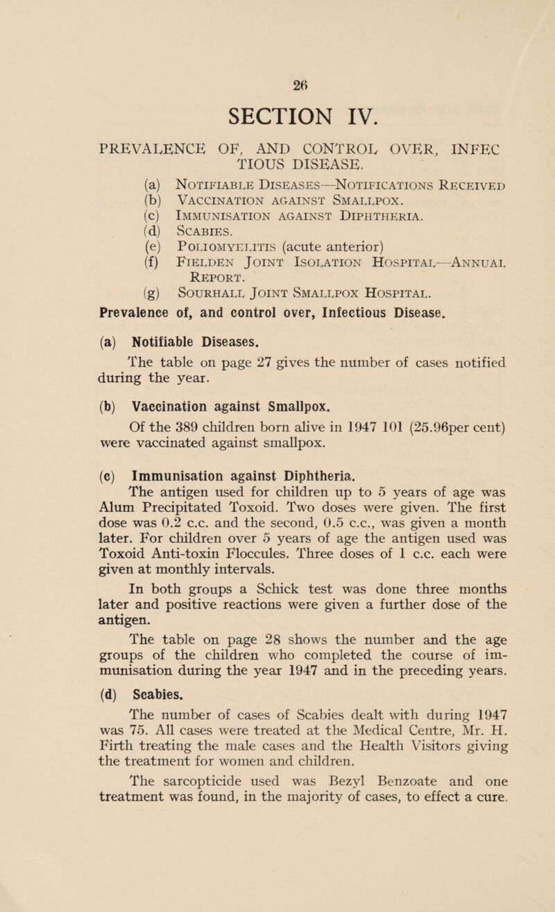 SECTION IV. PREVALENCE OF, AND CONTROL OVER, INFEC TIOUS DISEASE. (a) Notifiable Diseases—Notifications Received (b) Vaccination against Smallpox. (c) Immunisation against Diphtheria. (d) Scabies. (e) Poliomyelitis (acute anterior) (f) Fielden Joint Isolation Hospital—Annual Report. (g) Sourhall Joint Smallpox Hospital. Prevalence of, and control over, Infectious Disease. (a) Notifiable Diseases. The table on page 27 gives the number of cases notified during the year. (b) Vaccination against Smallpox. Of the 389 children born alive in 1947 101 (25.96per cent) were vaccinated against smallpox. (c) Immunisation against Diphtheria. The antigen used for children up to 5 years of age was Alum Precipitated Toxoid. Two doses were given. The first dose was 0.2 c.c. and the second, 0.5 c.c., was given a month later. For children over 5 years of age the antigen used was Toxoid Anti-toxin Floccules. Three doses of 1 c.c. each were given at monthly intervals. In both groups a Schick test was done three months later and positive reactions were given a further dose of the antigen. The table on page 28 shows the number and the age groups of the children who completed the course of im¬ munisation during the year 1947 and in the preceding years. (d) Scabies. The number of cases of Scabies dealt with during 1947 was 75. All cases were treated at the Medical Centre, Mr. H. Firth treating the male cases and the Health Visitors giving the treatment for women and children. The sarcopticide used was Bezyl Benzoate and one treatment was found, in the majority of cases, to effect a cure.