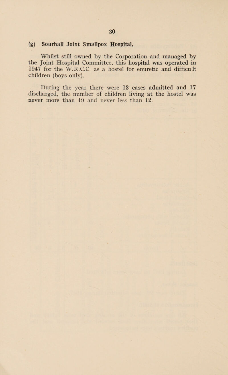 (g) Sourhall Joint Smallpox Hospital. Whilst still owned by the Corporation and managed by the Joint Hospital Committee, this hospital was operated in 1947 for the W.R.C.C. as a hostel for enuretie and difficult children (boys only). During the year there were 13 cases admitted and 17 discharged, the number of children living at the hostel was never more than 19 and never less than 12.