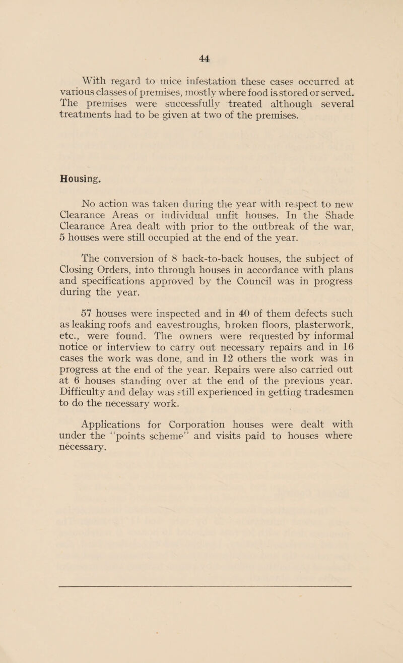 With regard to mice infestation these cases occurred at various classes of premises, mostly where food is stored or served. The premises were successfully treated although several treatments had to be given at two of the premises. Housing. No action was taken during the year with respect to new Clearance Areas or individual unfit houses. In the Shade Clearance Area dealt with prior to the outbreak of the war, 5 houses were still occupied at the end of the year. The conversion of 8 back-to-back houses, the subject of Closing Orders, into through houses in accordance with plans and specifications approved by the Council was in progress during the year. 57 houses were inspected and in 40 of them defects such as leaking roofs and eavestroughs, broken floors, plasterwork, etc., were found. The owners were requested by informal notice or interview to carry out necessary repairs and in 16 cases the work was done, and in 12 others the work was in progress at the end of the year. Repairs were also carried out at 6 houses standing over at the end of the previous year. Difficulty and delay was still experienced in getting tradesmen to do the necessary work. Applications for Corporation houses were dealt with under the points scheme and visits paid to houses where necessary.