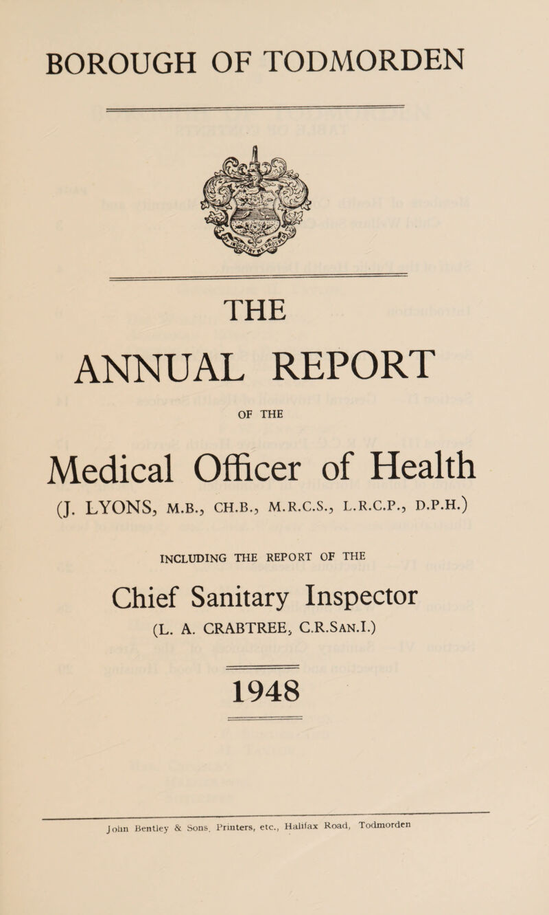 BOROUGH OF TODMORDEN THE ANNUAL REPORT OF THE Medical Officer of Health (J. LYONS, M.B., CH.B., M.R.C.S., L.R.C.P., D.P.H.) INCLUDING THE REPORT OF THE Chief Sanitary Inspector (L. A. CRABTREE, C.R.San.I.) 1948 John Bentley & Sons. Printers, etc., Halifax Road, Todmorden