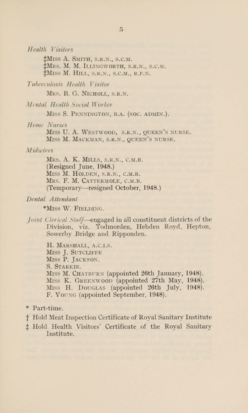 Health Visitors :j:Miss A. Smith, s.r.n., s.c.m. £Mrs. M. M. Itting worth, s.r.n., s.c.m. JMiss M. Hitt, s.r.n., s.c.m., r.f.n. Tuberculosis Health Visitor Mrs. B. G. Nichott, s.r.n. Mental Health Social Worker Miss S. Pennington, b.a. (soc. admin.). Home Nurses Miss U. A. Westwood, s.r.n. , queen's nurse. Miss M. Mackman, s.r.n., queen's nurse. Mid wives Mrs. A. K. Mitts, s.r.n., c.m.b. (Resigned June, 1948.) Miss M. Hotden, s.r.n., c.m.b. Mrs. F. M. Cattermote, c.m.b. (Temporary—resigned October, 1948.) Dental Attendant ♦Miss W. Fietding. Joint Clerical Staff—engaged in all constituent districts of the Division, viz. Todmorden, Hebden Royd, Hepton, Sowerby Bridge and Ripponden. H. Marshatt, a.c.i.s. Miss J. Sutctiffe Miss P. Jackson. S. Starkie. Miss M. Chatbtjrn (appointed 26th January, 1948). Miss K. Greenwood (appointed 27th May, 1948). Miss H. Dougtas (appointed 26th July, 1948). F. Young (appointed September, 1948). * Part-time. f Hold Meat Inspection Certificate of Royal Sanitary Institute J Hold Health Visitors’ Certificate of the Royal Sanitary Institute.