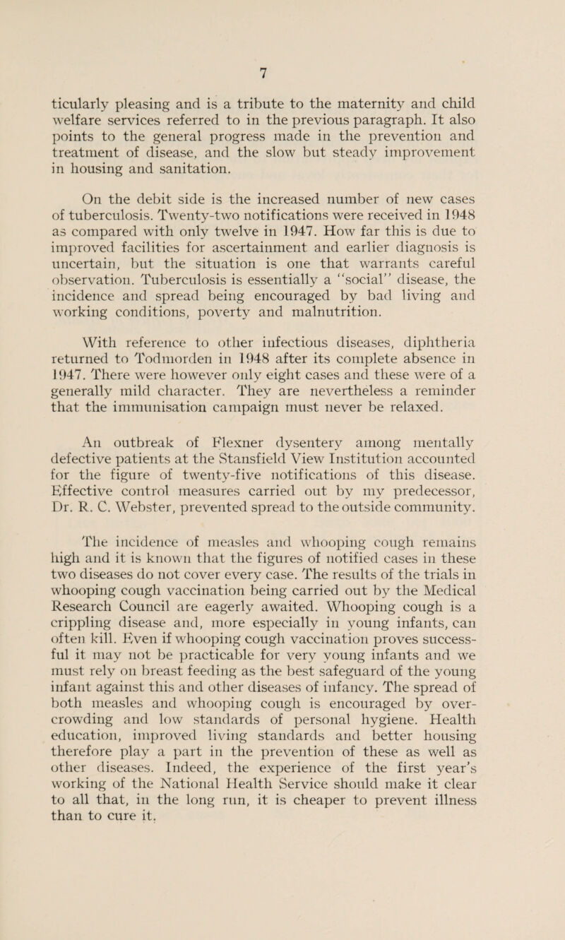 ticularly pleasing and is a tribute to the maternity and child welfare services referred to in the previous paragraph. It also points to the general progress made in the prevention and treatment of disease, and the slow but steady improvement in housing and sanitation. On the debit side is the increased number of new cases of tuberculosis. Twenty-two notifications were received in 1948 as compared with only twelve in 1947. How far this is due to improved facilities for ascertainment and earlier diagnosis is uncertain, but the situation is one that warrants careful observation. Tuberculosis is essentially a “social” disease, the incidence and spread being encouraged by bad living and working conditions, poverty and malnutrition. With reference to other infectious diseases, diphtheria returned to Todmorden in 1948 after its complete absence in 1947. There were however only eight cases and these were of a generally mild character. They are nevertheless a reminder that the immunisation campaign must never be relaxed. An outbreak of Flexner dysentery among mentally defective patients at the Stansfield View Institution accounted for the figure of twenty-five notifications of this disease. Effective control measures carried out by my predecessor, Dr. R. C. Webster, prevented spread to the outside community. The incidence of measles and whooping cough remains high and it is known that the figures of notified cases in these two diseases do not cover every case. The residts of the trials in whooping cough vaccination being carried out by the Medical Research Council are eagerly awaited. Whooping cough is a crippling disease and, more especially in young infants, can often kill. Even if whooping cough vaccination proves success¬ ful it may not be practicable for very young infants and we must rely on breast feeding as the best safeguard of the young infant against this and other diseases of infancy. The spread of both measles and whooping cough is encouraged by over¬ crowding and low standards of personal hygiene. Health education, improved living standards and better housing therefore play a part in the prevention of these as well as other diseases. Indeed, the experience of the first year’s working of the National Health Service should make it clear to all that, in the long run, it is cheaper to prevent illness than to cure it.