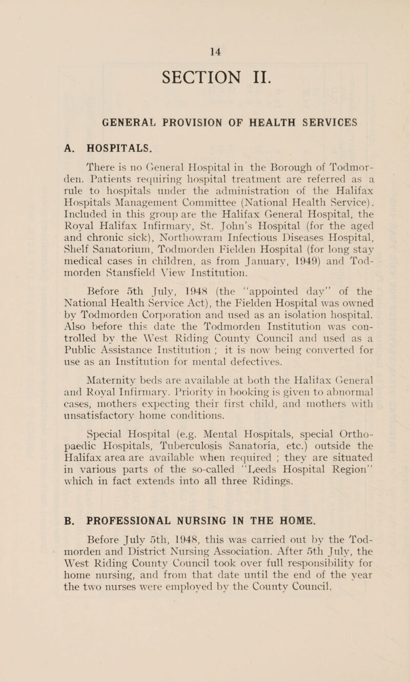 SECTION II. GENERAL PROVISION OF HEALTH SERVICES A. HOSPITALS. There is no General Hospital in the Borough of Todmor- den. Patients requiring hospital treatment are referred as a rule to hospitals under the administration of the Halifax Hospitals Management Committee (National Health Service). Included in this group are the Halifax General Hospital, the Royal Halifax Infirmary, St. John’s Hospital (for the aged and chronic sick), Northowram Infectious Diseases Hospital, Shelf Sanatorium, Todmorden Fielden Hospital (for long sta}r medical cases in children, as from January, 1949) and Tod- rnorden Stansfield View Institution. Before 5th July, 1948 (the appointed day of the National Health Service Act), the Fielden Hospital was owned by Todmorden Corporation and used as an isolation hospital. Also before this date the Todmorden Institution was con¬ trolled by the West Riding County Council and used as a Public Assistance Institution ; it is now being converted for use as an Institution for mental defectives. Maternity beds are available at both the Halifax General and Royal Infirmary. Priority in booking is given to abnormal cases, mothers expecting their first child, and mothers with unsatisfactory home conditions. Special Hospital (e.g. Mental Hospitals, special Ortho¬ paedic Hospitals, Tuberculosis Sanatoria, etc.) outside the Halifax area are available when required ; they are situated in various parts of the so-called Feeds Hospital Region which in fact extends into all three Ridings. B. PROFESSIONAL NURSING IN THE HOME, Before July 5th, 1948, this was carried out by the Tod¬ morden and District Nursing Association. After 5th July, the West Riding County Council took over full responsibility for home nursing, and from that date until the end of the year the two nurses were employed by the County Council.