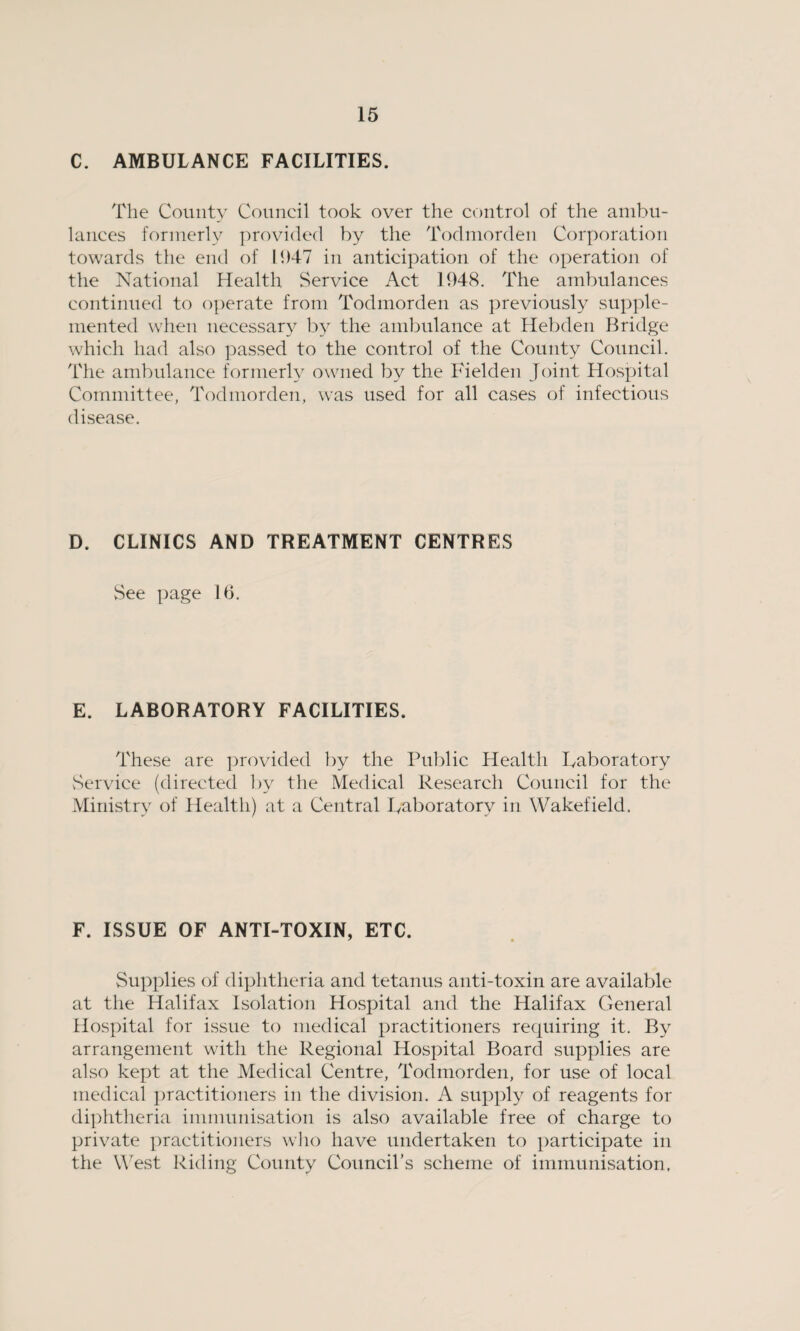 C. AMBULANCE FACILITIES. The County Council took over the control of the ambu¬ lances formerly provided by the Todmorden Corporation towards the end of 1947 in anticipation of the operation of the National Health Service Act 1948. The ambulances continued to operate from Todmorden as previously supple¬ mented when necessary by the ambulance at Hebden Bridge which had also passed to the control of the County Council. The ambulance formerly owned by the Fielden Joint Hospital Committee, Todmorden, was used for all cases of infectious disease. D. CLINICS AND TREATMENT CENTRES See page 16. E. LABORATORY FACILITIES. These are provided by the Public Health Laboratory Service (directed by the Medical Research Council for the Ministry of Health) at a Central Laboratory in Wakefield. F. ISSUE OF ANTI-TOXIN, ETC. Supplies of diphtheria and tetanus anti-toxin are available at the Halifax Isolation Hospital and the Halifax General Hospital for issue to medical practitioners requiring it. By arrangement with the Regional Hospital Board supplies are also kept at the Medical Centre, Todmorden, for use of local medical practitioners in the division. A supply of reagents for diphtheria immunisation is also available free of charge to private practitioners who have undertaken to participate in the West Riding County Council’s scheme of immunisation,
