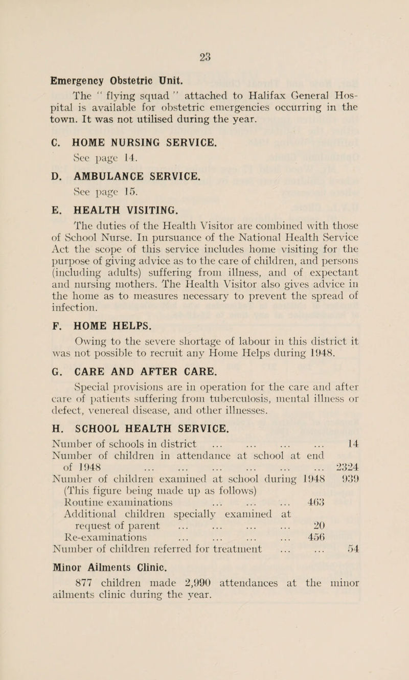 Emergency Obstetric Unit. The “ flying squad ” attached to Halifax General Hos¬ pital is available for obstetric emergencies occurring in the town. It was not utilised during the year. C. HOME NURSING SERVICE. See page 14. D. AMBULANCE SERVICE. vSee page 15. E. HEALTH VISITING. The duties of the Health Visitor are combined with those of School Nurse. In pursuance of the National Health Service Act the scope of this service includes home visiting for the purpose of giving advice as to the care of children, and persons (including adults) suffering from illness, and of expectant and nursing mothers. The Health Visitor also gives advice in the home as to measures necessary to prevent the spread of infection. F. HOME HELPS. Owing to the severe shortage of labour in this district it was not possible to recruit any Home Helps during 1948. G. CARE AND AFTER CARE. Special provisions are in operation for the care and after care of patients suffering from tuberculosis, mental illness or defect, venereal disease, and other illnesses. H. SCHOOL HEALTH SERVICE. Number of schools in district Number of children in attendance at school at end of J 948 . Number of children examined at school during 1948 (This figure being made up as follows) Routine examinations ... ... ... 403 Additional children specially examined at request of parent ... ... ... ... 20 Re-examinations ... ... ... ... 456 Number of children referred for treatment Minor Ailments Clinic. 877 children made 2,990 attendances at the minor ailments clinic during the year. 14 2324 939 54