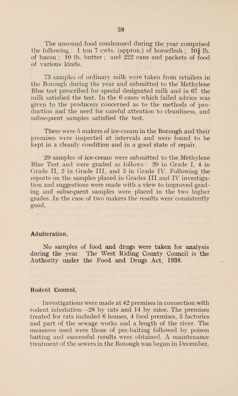 The unsound food condemned during the year comprised the following : 1 ton 7 cwts. (approx.) of horseflesh ; 10J lb. of bacon ; 10 lb. butter ; and 222 cans and packets of food of various kinds. 73 samples of ordinary milk were taken from retailers in the Borough during the year and submitted to the Methylene Blue test prescribed for special designated milk and in 67 the milk satisfied the test. In the 6 cases which failed advice was given to the producers concerned as to the methods of pro¬ duction and the need for careful attention to cleanliness, and subsequent samples satisfied the test. There were 5 makers of ice-cream in the Borough and their premises were inspected at intervals and were found to be kept in a cleanly condition and in a good state of repair. 29 samples of ice-cream were submitted to the Methylene Blue Test and were graded as follows : 20 in Grade I, 4 in Grade II, 2 in Grade III, and 3 in Grade IV. Following the reports on the samples placed in Grades III and IV investiga¬ tion and suggestions were made with a view to improved grad¬ ing and subsequent samples were placed in the two higher grades. In the case of two makers the results were consistently good. Adulteration. No samples of food and drugs were taken for analysis during the year. The West Riding County Council is the Authority under the Food and Drugs Act, 1938. Rodent Control. Investigations were made at 42 premises in connection with rodent infestation—28 by rats and 14 by mice. The premises treated for rats included 6 houses, 4 food premises, 5 factories and part of the sewage works and a length of the river. The measures used were those of pre-baiting followed by poison baiting and successful results were obtained. A maintenance, treatment of the sewers in the Borough was begun in December.