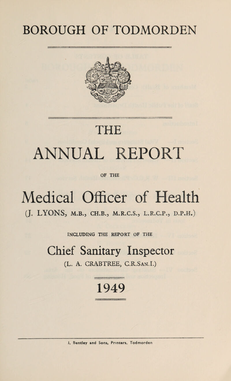 BOROUGH OF TODMORDEN THE ANNUAL REPORT OF THE Medical Officer of Health (J. LYONS, M.B., CH.B., M.R.C.S., L.R.C.P., D.P.H.) INCLUDING THE REPORT OF THE Chief Sanitary Inspector (L. A. CRABTREE, C.R.San.I.) 1949 J. Bentley and Sons, Printers, Todmorden