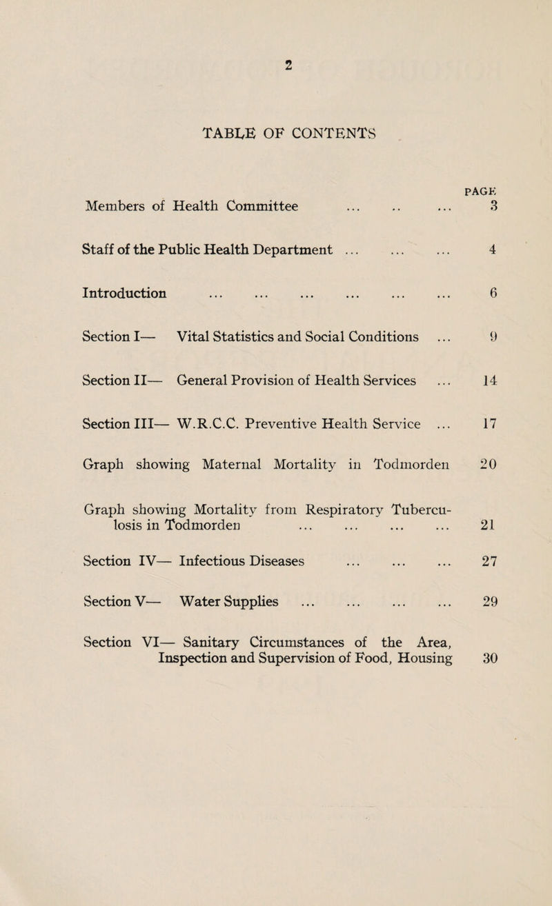 table of contents PAGK Members of Health Committee ... .. ... 3 Staff of the Public Health Department ... ... ... 4 Introduction ... ... ... ... ... ... 6 Section I— Vital Statistics and Social Conditions ... 9 Section II— General Provision of Health Services ... 14 Section III— W.R.C.C. Preventive Health Service ... 17 Graph showing Maternal Mortality in Todmorden 20 Graph showing Mortality from Respiratory Tubercu¬ losis in Todmorden ... ... ... ... 21 Section IV— Infectious Diseases ... ... ... 27 Section V— Water Supplies . ... ... 29 Section VI— Sanitary Circumstances of the Area, Inspection and Supervision of Food, Housing 30