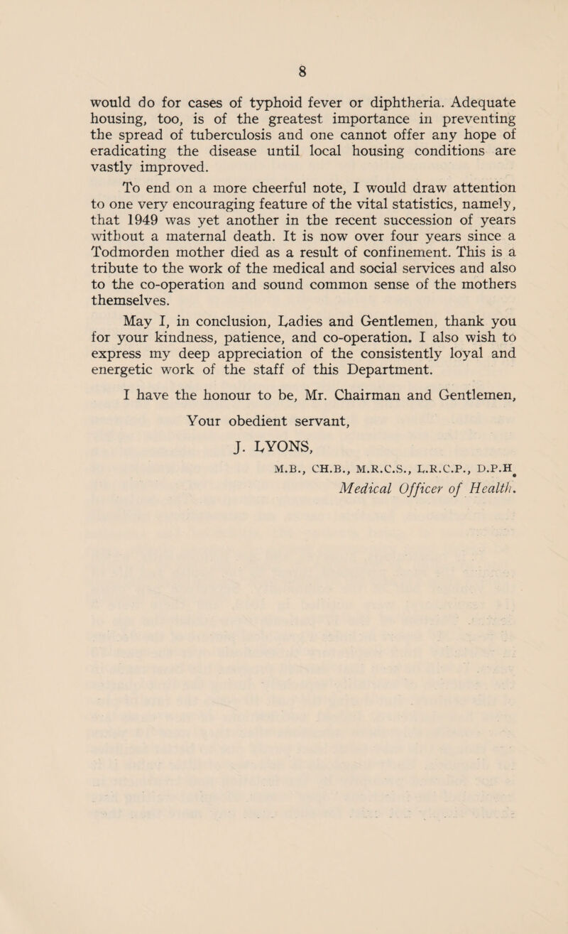 would do for cases of typhoid fever or diphtheria. Adequate housing, too, is of the greatest importance in preventing the spread of tuberculosis and one cannot offer any hope of eradicating the disease until local housing conditions are vastly improved. To end on a more cheerful note, I would draw attention to one very encouraging feature of the vital statistics, namely, that 1949 was yet another in the recent succession of years without a maternal death. It is now over four years since a Todmorden mother died as a result of confinement. This is a tribute to the work of the medical and social services and also to the co-operation and sound common sense of the mothers themselves. May I, in conclusion, Dadies and Gentlemen, thank you for your kindness, patience, and co-operation. I also wish to express my deep appreciation of the consistently loyal and energetic work of the staff of this Department. I have the honour to be, Mr. Chairman and Gentlemen, Your obedient servant, J. DYONS, M.B., CH.B., M.R.C.S., B.R.C.P., D.P.H# Medical Officer of Health.