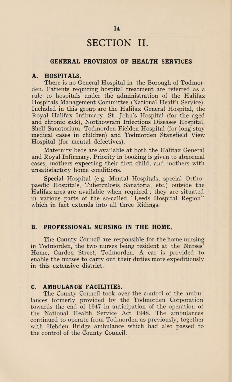 SECTION II. GENERAL PROVISION OF HEALTH SERVICES A. HOSPITALS. There is no General Hospital in the Borough of Todmor- den. Patients requiring hospital treatment are referred as a rule to hospitals under the administration of the Halifax Hospitals Management Committee (National Health Service). Included in this group are the Halifax General Hospital, the Royal Halifax Infirmary, St. John’s Hospital (for the aged and chronic sick), Northowram Infectious Diseases Hospital, Shelf Sanatorium, Todmorden Fielden Hospital (for long stay medical cases in children) and Todmorden Stansfield View Hospital (for mental defectives). Maternity beds are available at both the Halifax General and Royal Infirmary. Priority in booking is given to abnormal cases, mothers expecting their first child, and mothers with unsatisfactory home conditions. Special Hospital (e.g. Mental Hospitals, special Ortho¬ paedic Hospitals, Tuberculosis Sanatoria, etc.) outside the Halifax area are available when required ; they are situated in various parts of the so-called “Leeds Hospital Region’’ which in fact extends into all three Ridings. B. PROFESSIONAL NURSING IN THE HOME. The County Council are responsible for the home nursing in Todmorden, the two nurses being resident at the Nurses’ Home, Garden Street, Todmorden. A car is provided to enable the nurses to carry out their duties more expeditiously in this extensive district. C. AMBULANCE FACILITIES. The County Council took over the control of the ambu¬ lances formerly provided by the Todmorden Corporation towards the end of 1947 in anticipation of the operation of the National Health Service Act 1948. The ambulances continued to operate from Todmorden as previously, together with Hebden Bridge ambulance which had also passed to the control of the County Council.