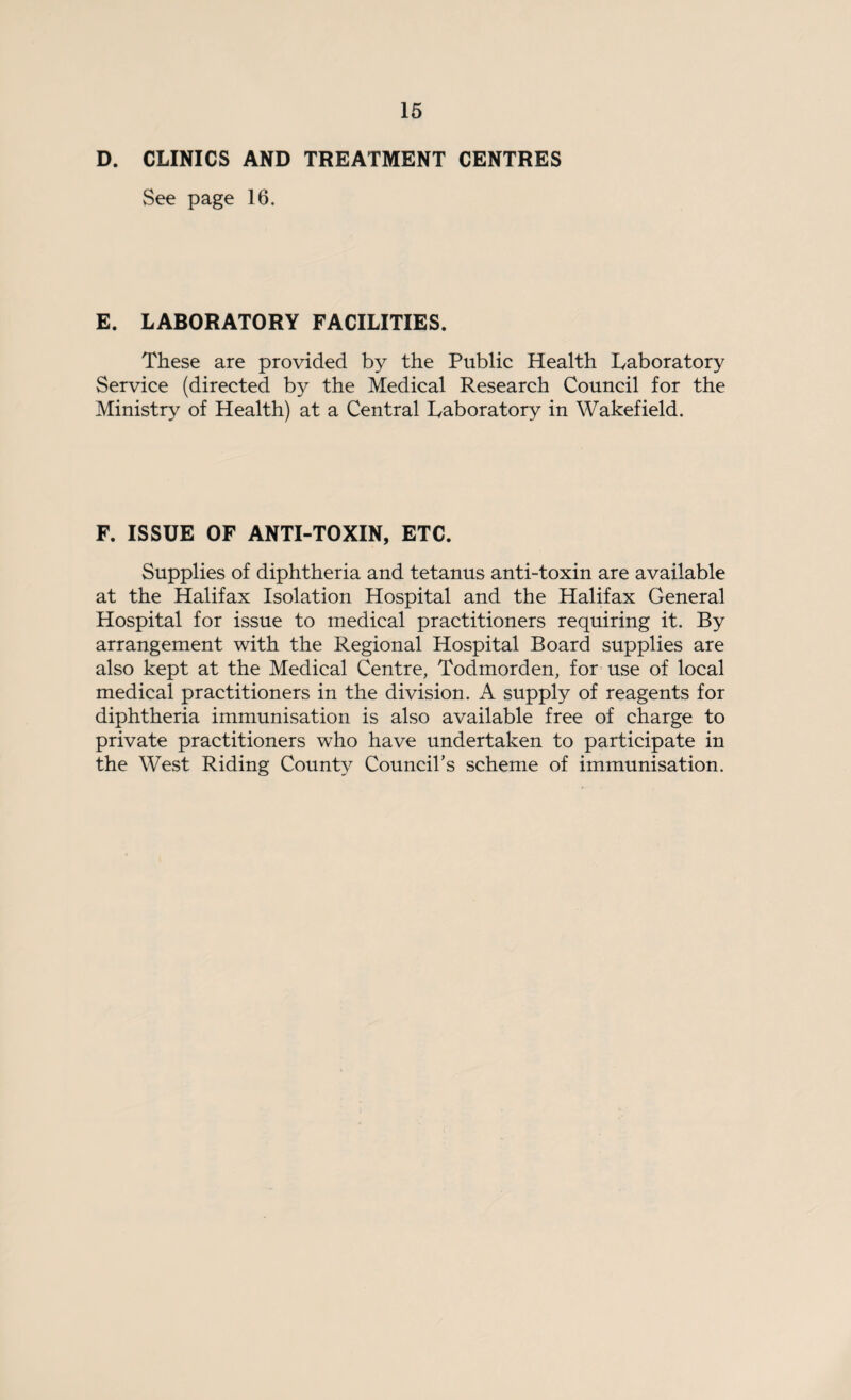 D. CLINICS AND TREATMENT CENTRES See page 16. E. LABORATORY FACILITIES. These are provided by the Public Health Laboratory Service (directed by the Medical Research Council for the Ministry of Health) at a Central Laboratory in Wakefield. F. ISSUE OF ANTI-TOXIN, ETC. Supplies of diphtheria and tetanus anti-toxin are available at the Halifax Isolation Hospital and the Halifax General Hospital for issue to medical practitioners requiring it. By arrangement with the Regional Hospital Board supplies are also kept at the Medical Centre, Todmorden, for use of local medical practitioners in the division. A supply of reagents for diphtheria immunisation is also available free of charge to private practitioners who have undertaken to participate in the West Riding County Council’s scheme of immunisation.