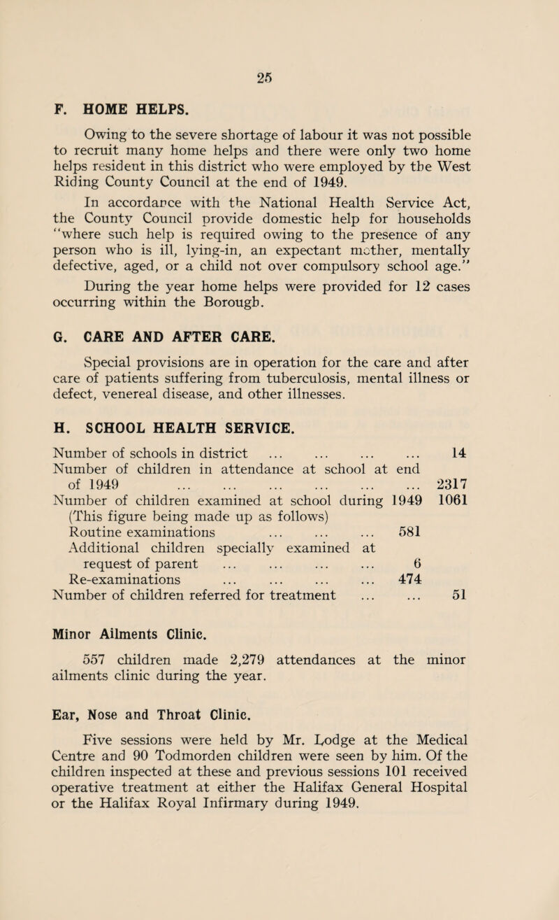 F. HOME HELPS. Owing to the severe shortage of labour it was not possible to recruit many home helps and there were only two home helps resident in this district who were employed by the West Riding County Council at the end of 1949. In accordance with the National Health Service Act, the County Council provide domestic help for households “where such help is required owing to the presence of any person who is ill, lying-in, an expectant mother, mentally defective, aged, or a child not over compulsory school age.” During the year home helps were provided for 12 cases occurring within the Borough. G. CARE AND AFTER CARE. Special provisions are in operation for the care and after care of patients suffering from tuberculosis, mental illness or defect, venereal disease, and other illnesses. H. SCHOOL HEALTH SERVICE. Number of schools in district • • • 14 Number of children in attendance at school at end of 1949 . • « • 2317 Number of children examined at school during (This figure being made up as follows) 1949 1061 Routine examinations Additional children specially examined at 581 request of parent 6 Re-examinations 474 Number of children referred for treatment ... ... 51 Minor Ailments Clinic. 557 children made 2,279 attendances at the minor ailments clinic during the year. Ear, Nose and Throat Clinic. Five sessions were held by Mr. Lodge at the Medical Centre and 90 Todmorden children were seen by him. Of the children inspected at these and previous sessions 101 received operative treatment at either the Halifax General Hospital or the Halifax Royal Infirmary during 1949.
