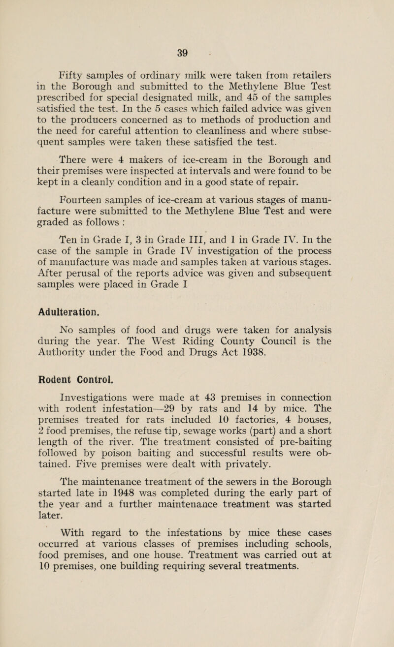 Fifty samples of ordinary milk were taken from retailers in the Borough and submitted to the Methylene Blue Test prescribed for special designated milk, and 45 of the samples satisfied the test. In the 5 cases which failed advice was given to the producers concerned as to methods of production and the need for careful attention to cleanliness and where subse¬ quent samples were taken these satisfied the test. There were 4 makers of ice-cream in the Borough and their premises were inspected at intervals and were found to be kept in a cleanly condition and in a good state of repair. Fourteen samples of ice-cream at various stages of manu¬ facture were submitted to the Methylene Blue Test and were graded as follows : Ten in Grade I, 3 in Grade III, and 1 in Grade IV. In the case of the sample in Grade IV investigation of the process of manufacture was made and samples taken at various stages. After perusal of the reports advice was given and subsequent samples were placed in Grade I Adulteration. No samples of food and drugs were taken for analysis during the year. The West Riding County Council is the Authority under the Food and Drugs Act 1938. Rodent Control. Investigations were made at 43 premises in connection with rodent infestation—29 by rats and 14 by mice. The premises treated for rats included 10 factories, 4 houses, 2 food premises, the refuse tip, sewage works (part) and a short length of the river. The treatment consisted of pre-baiting followed by poison baiting and successful results were ob¬ tained. Five premises were dealt with privately. The maintenance treatment of the sewers in the Borough started late in 1948 was completed during the early part of the year and a further maintenance treatment was started later. With regard to the infestations by mice these cases occurred at various classes of premises including schools, food premises, and one house. Treatment was carried out at 10 premises, one building requiring several treatments.