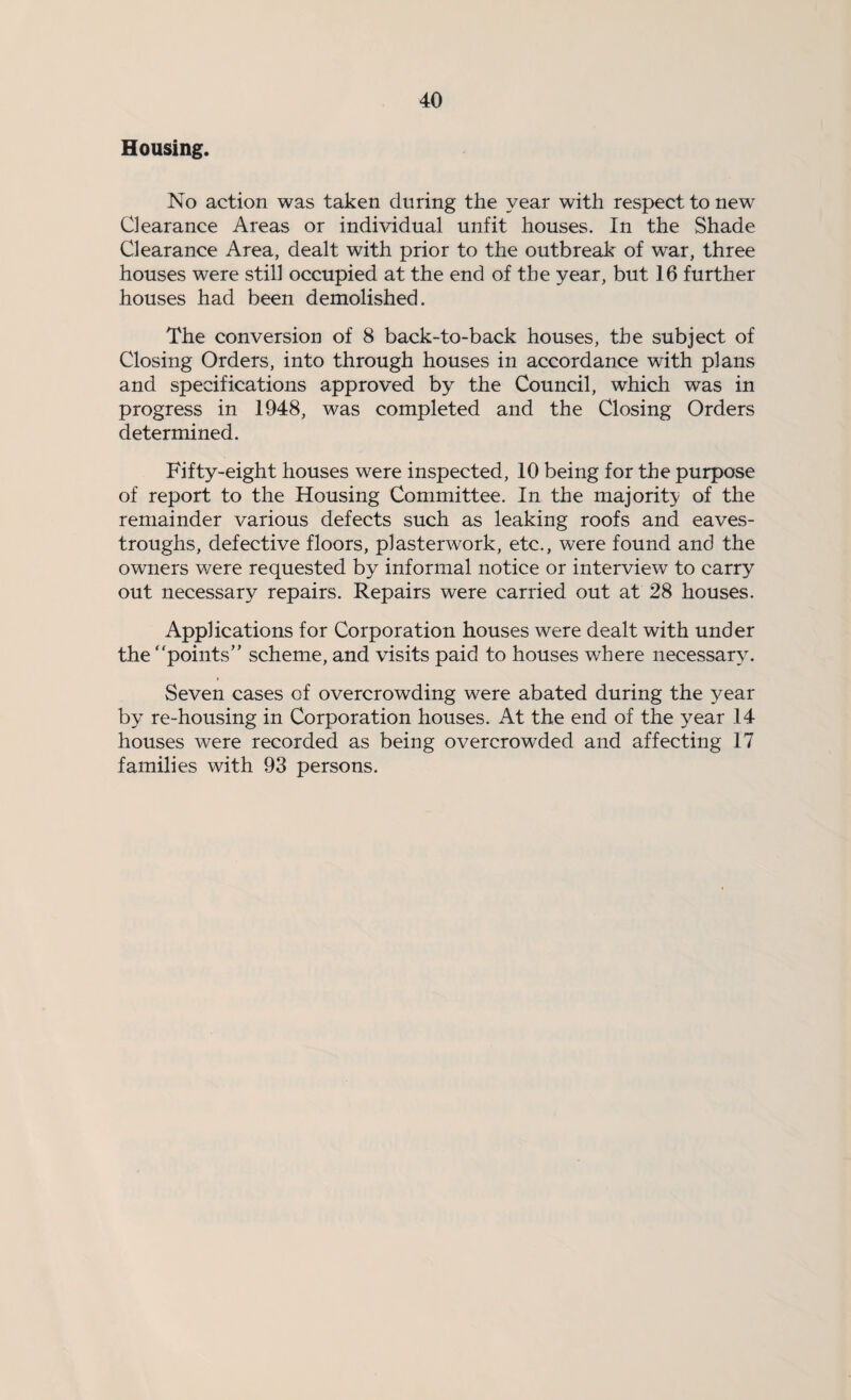 Housing. No action was taken during the year with respect to new Clearance Areas or individual unfit houses. In the Shade Clearance Area, dealt with prior to the outbreak of war, three houses were still occupied at the end of the year, but 16 further houses had been demolished. The conversion of 8 back-to-back houses, the subject of Closing Orders, into through houses in accordance with plans and specifications approved by the Council, which was in progress in 1948, was completed and the Closing Orders determined. Fifty-eight houses were inspected, 10 being for the purpose of report to the Housing Committee. In the majority of the remainder various defects such as leaking roofs and eaves- troughs, defective floors, plasterwork, etc., were found and the owners were requested by informal notice or interview to carry out necessary repairs. Repairs were carried out at 28 houses. Applications for Corporation houses were dealt with under the points” scheme, and visits paid to houses where necessary. Seven cases of overcrowding were abated during the year by re-housing in Corporation houses. At the end of the year 14 houses were recorded as being overcrowded and affecting 17 families with 93 persons.