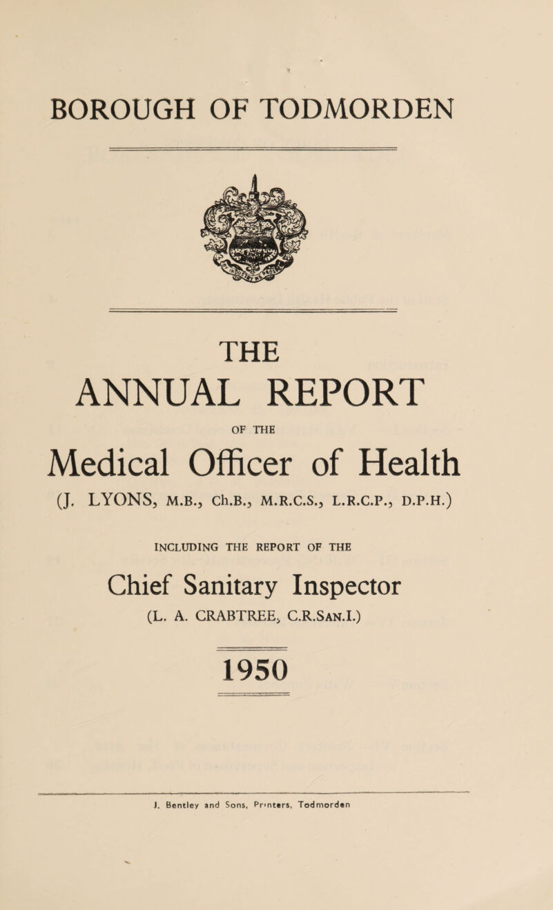 THE ANNUAL REPORT OF THE Medical Officer of Health (J. LYONS, M.B., Ch.B., M.R.C.S., L.R.C.P., D.P.H.) INCLUDING THE REPORT OF THE Chief Sanitary Inspector (L. A. CRABTREE, C.R.San.I.) 1950 J. Bentley and Sons, Printers, Todmorden