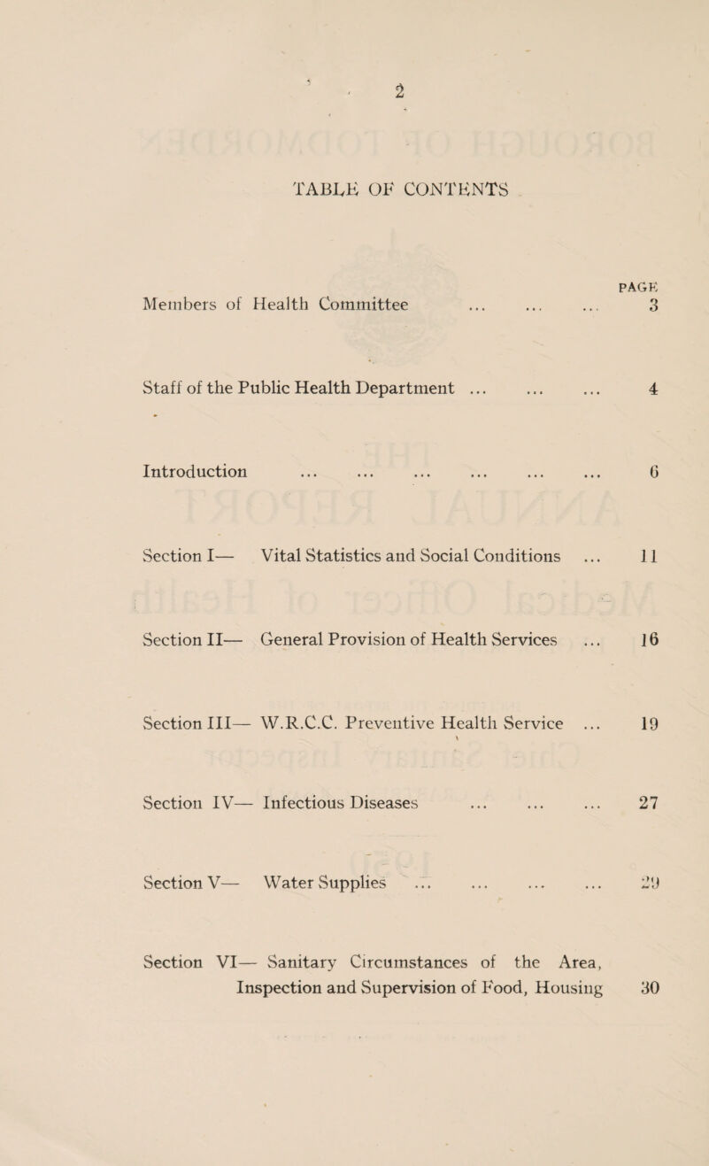 TABLE OF CONTENTS Members of Health Committee Staff of the Public Health Department ... Introduction Section I— Vital Statistics and Social Conditions Section II— General Provision of Health Services Section III— W.R.C.C. Preventive Health Service \ Section IV— Infectious Diseases Section V— Water Supplies Section VI— Sanitary Circumstances of the Area, Inspection and Supervision of Food, Housing PAGE 3 4 6 11 16 19 27 29 30