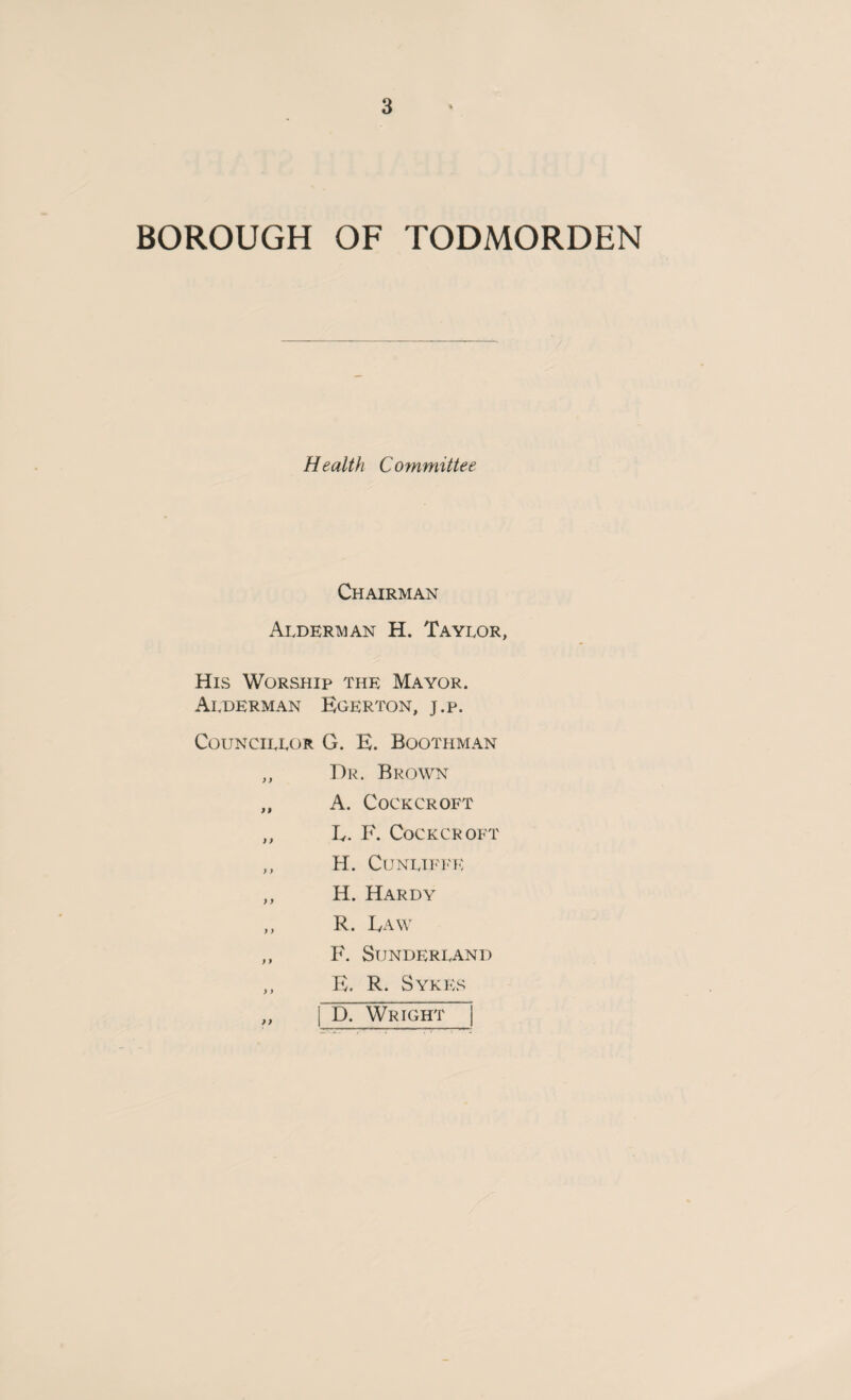 BOROUGH OF TODMORDEN Health Committee Chairman Alderman H. Taylor, His Worship the Mayor. Alderman Egerton, j.p. Councillor G. E. Boothman „ Dr. Brown „ A. Cockcroft „ Iv. F. Cockcroft ,, H. CUNLIFFE ,, II. Hardy ,, R. Raw ,, F. Sunderland „ E. R. Sykes ,, D. Wright