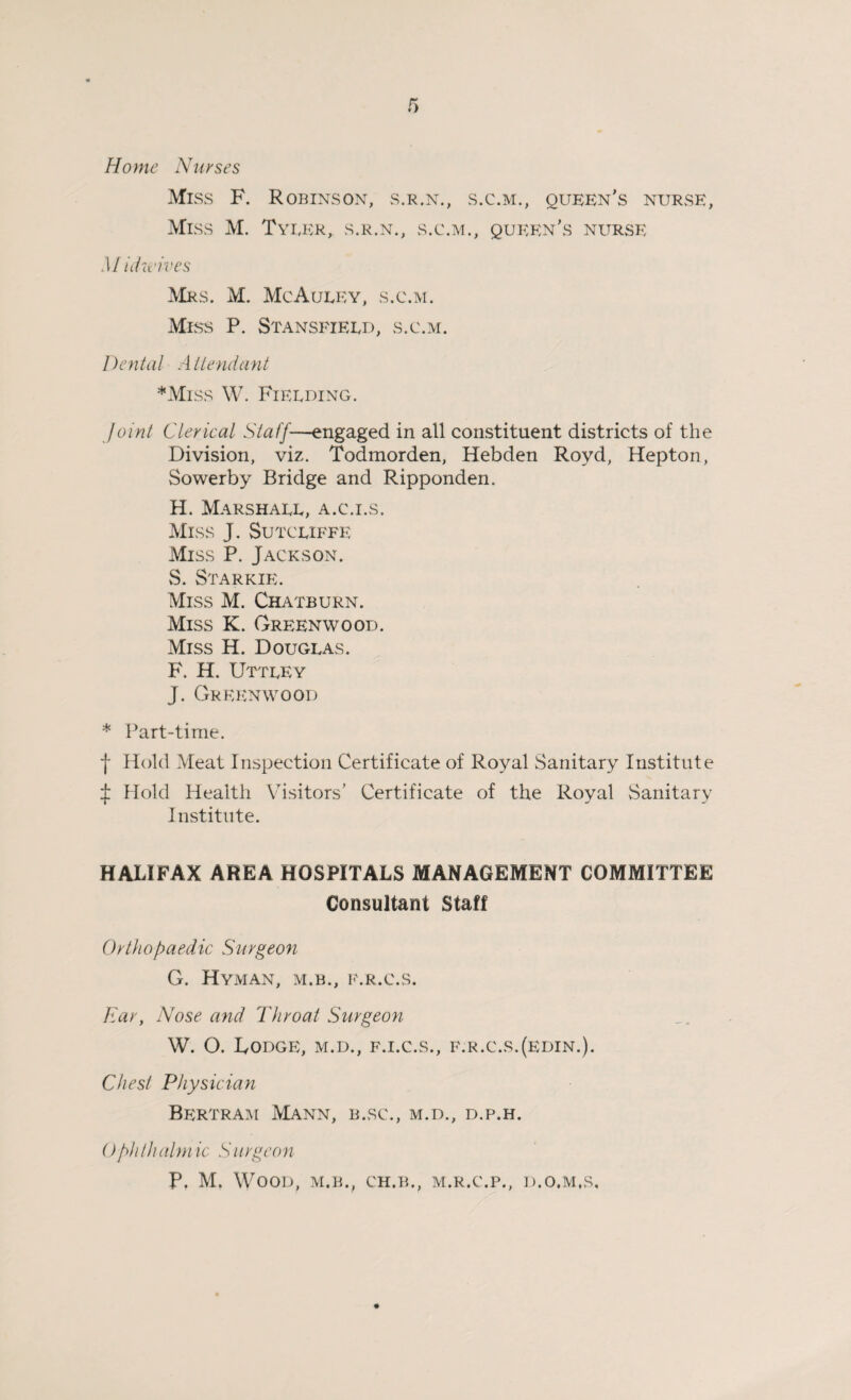 Home Nurses Miss F. Robinson, s.r.n., s.c.m., queen's nurse, Miss M. Tyler, s.r.n., s.c.m., queen's nurse Midwives Mrs. M. McAuley, s.c.m. Miss P. Stansfieed, s.c.m. Dental Attendant *Miss W. Fieeding. Joint Clerical Staff-—engaged in all constituent districts of the Division, viz. Todmorden, Hebden Royd, Hepton, Sowerby Bridge and Ripponden. H. Marshall, a.c.i.s. Miss J. Sutcliffe Miss P. Jackson. S. Starkie. Miss M. Chatburn. Miss K. Greenwood. Miss H. Douglas. F. H. Uttley J. Greenwood * Part-time. f Hold Meat Inspection Certificate of Royal Sanitary Institute ^ Hold Health Visitors’ Certificate of the Royal Sanitary Institute. HALIFAX AREA HOSPITALS MANAGEMENT COMMITTEE Consultant Staff Orthopaedic Surgeon G. Hyman, m.b., f.r.c.s. Ear, Nose and Throat Surgeon W. O. Lodge, m.d., f.i.c.s., f.r.c.s.(edin.). Chest Physician Bertram Mann, b.sc., m.d., d.p.h. Ophthalmic Surgeon P. M. Wood, m.b., ch.b., m.r.c.p., d.o.m.s.
