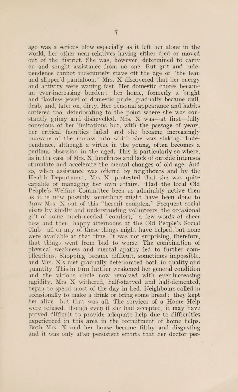 ago was a serious blow especially as it left her alone in the world, her other near-relatives having either died or moved out of the district. She was, however, determined to carry on and sought assistance from no one. But grit and inde¬ pendence cannot indefinitely stave off the age of the lean and slipper’d pantaloon.” Mrs. X discovered that her energy and activity were waning fast. Her domestic chores became an ever-increasing burden : her home, formerly a bright and flawless jewel of domestic pride, gradually became dull, drab, and, later on, dirty. Her personal appearance and habits suffered too, deteriorating to the point where she was con¬ stantly grimy and dishevelled. Mrs. X was—at first—fully conscious of her limitations but, with the passage of years, her critical faculties faded and she became increasingly unaware of the morass into which she was sinking. Inde¬ pendence, although a virtue in the young, often becomes a perilous obsession in the aged. This is particularly so where, as in the case of Mrs. X, loneliness and lack of outside interests stimulate and accelerate the mental changes of old age. And so, when assistance was offered by neighbours and by the Health Department, Mrs. X protested that she was quite capable of managing her own affairs. Had the local Old People's Welfare Committee been as admirably active then as it is now possibly something might have been done to draw Mrs. X out of this hermit complex.” Frequent social visits by kindly and understanding volunteers, the occasional gift of some much-needed comfort,” a few word's of cheer now and then, happy afternoons at the Old People's Social Club-—all or any of these things might have helped, but none were available at that time. It was not surprising, therefore, that things went from bad to worse. The combination of physical weakness and mental apathy led to further com¬ plications. Shopping became difficult, sometimes impossible, and Mrs. X’s diet gradually deteriorated both in quality and quantity. This in turn further weakened her general condition and the vicious circle now revolved with ever-increasing rapidity. Mrs. X withered, half-starved and half-demented, began to spend most of the day in bed. Neighbours called in occasionally to make a drink or bring some bread: they kept her alive-—but that was all. The services of a Home Help were refused, though even if she had accepted, it may have proved difficult to provide adequate help due to difficulties experienced in this area in the recruitment of home helps. Both Mrs. X and her house became filthy and disgusting and it was only after persistent efforts that her doctor per-