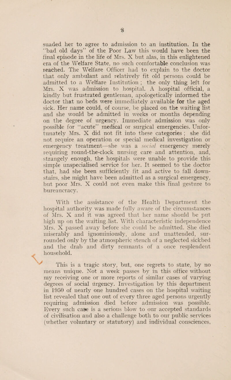 suaded her to agree to admission to an institution. In the bad old days of the Poor Law this would have been the final episode in the life of Mrs. X but alas, in this enlightened era of the Welfare State, no such comfortable conclusion was reached. The Welfare Officer had to explain to the doctor that only ambulant and relatively fit old persons could be admitted to a Welfare Institution ; the only thing left for Mrs. X was admission to hospital. A hospital official, a kindly but frustrated gentleman, apologetically informed the doctor that no beds were immediately available for the aged sick. Her name could, of course, be placed on the waiting list and she would be admitted in weeks or months depending on the degree of urgency. Immediate admission was only possible for “acute medical or surgical emergencies. Unfor¬ tunately Mrs. X did not fit into these categories ; she did not require an operation or special medical investigation or emergency treatment—she was a social emergency merely requiring round-the-clock nursing care and attention, and, strangely enough, the hospitals were unable to provide this simple unspecialised service for her. It seemed to the doctor that, had she been sufficiently fit and active to fall down¬ stairs, she might have been admitted as a surgical emergency, but poor Mrs. X could not even make this final gesture to bureaucracy. With the assistance of the Health Department the hospital authority was made fully aware of the circumstances of Mrs. X and it was agreed that her name should be put high up on the waiting,list. With characteristic independence Mrs. X passed away before she could be admitted. She died miserably and ignominiouslv, alone and unattended, sur¬ rounded only by the atmospheric stench of a neglected sickbed and the drab and dirty remnants of a once resplendent household. This is a tragic story, but, one regrets to state, by no means unique. Not a week passes by in this office without my receiving one or more reports of similar cases of varying degrees of social urgency. Investigation by this department in 1950 of nearly one hundred cases on the hospital waiting list revealed that one out of every three aged persons urgently requiring admission died before admission was possible. Every such case is a serious blow to our accepted standards of civilisation and also a challenge both to our public services (whether voluntary or statutory) and individual consciences,