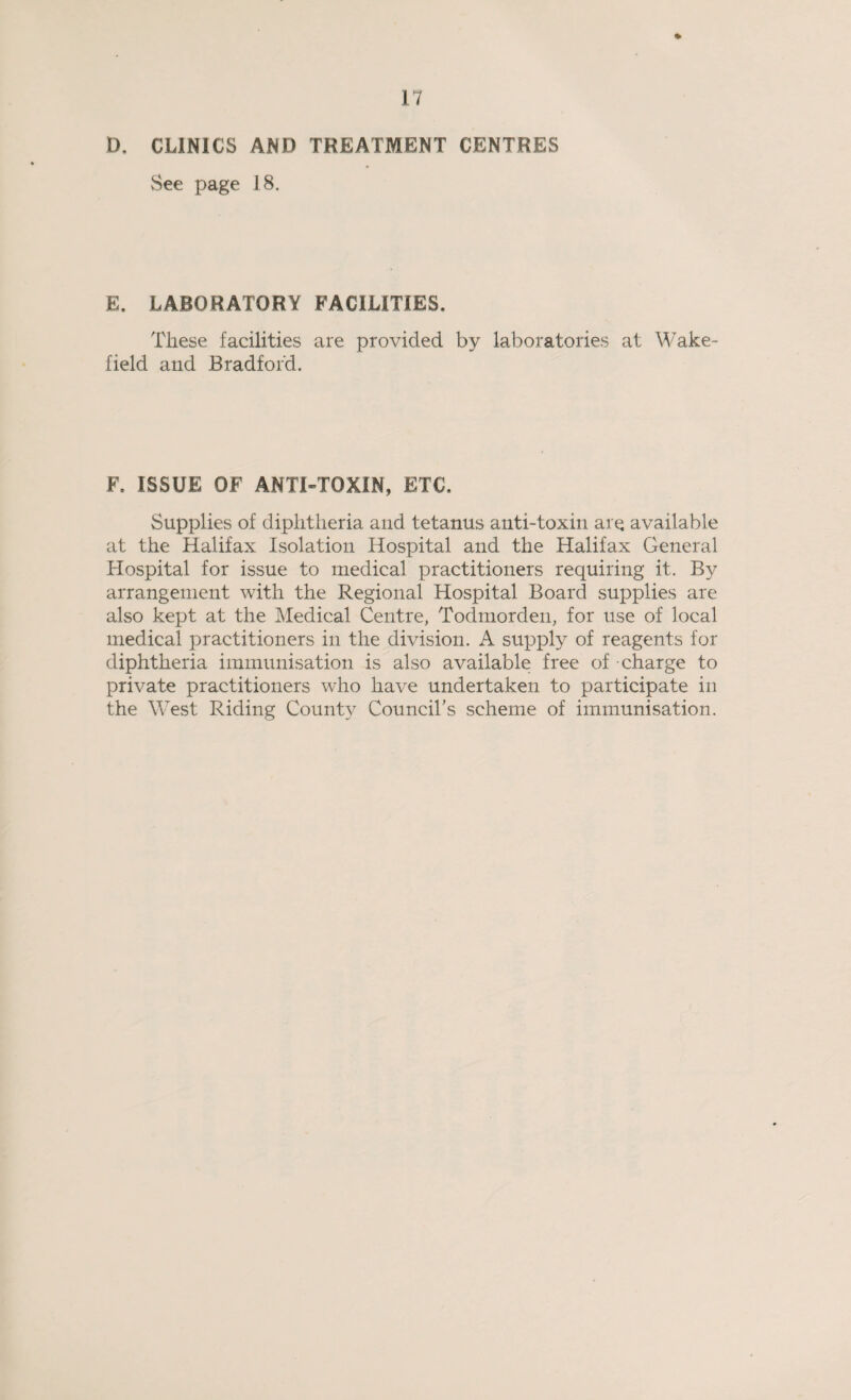 D. CLINICS AND TREATMENT CENTRES See page 18. E. LABORATORY FACILITIES. These facilities are provided by laboratories at Wake¬ field and Bradford. F. ISSUE OF ANTI-TOXIN, ETC. Supplies of diphtheria and tetanus anti-toxin are available at the Halifax Isolation Hospital and the Halifax General Hospital for issue to medical practitioners requiring it. By arrangement with the Regional Hospital Board supplies are also kept at the Medical Centre, Todmorden, for use of local medical practitioners in the division. A supply of reagents for diphtheria immunisation is also available free of charge to private practitioners who have undertaken to participate in the West Riding County Council’s scheme of immunisation.