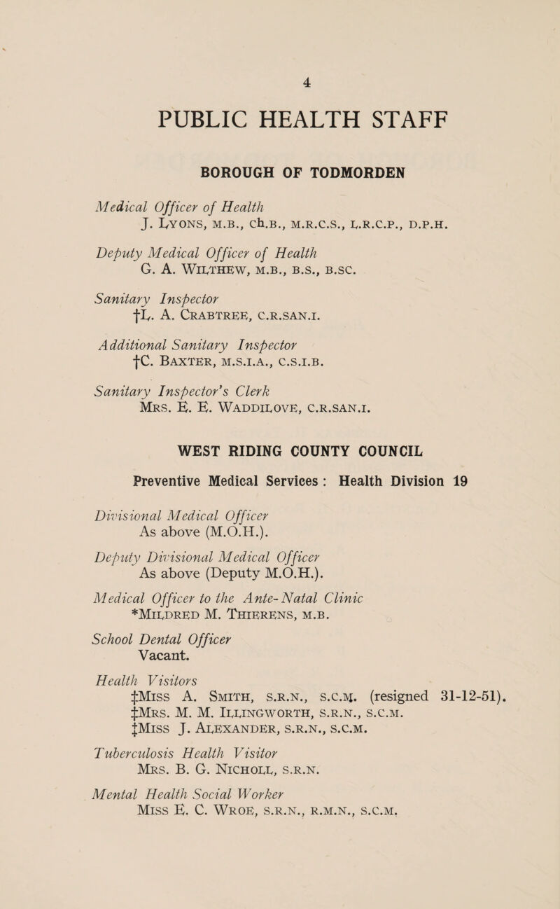 PUBLIC HEALTH STAFF BOROUGH OF TODMORDEN Medical Officer of Health J. I/YONS, M.B., Ch.B., M.R.C.S., B.R.C.P., D.P.H. Deputy Medical Officer of Health G. A. WiPTHEW, M.B., B.S., B.SC. Sanitary Inspector tL- A. Crabtree, c.r.san.i. Additional Sanitary Inspector tc. Baxter, m.s.i.a., c.s.i.b. Sanitary Inspectors Clerk Mrs. B. B. Waddieove, c.r.san.i. WEST RIDING COUNTY COUNCIL Preventive Medical Services: Health Division 19 Divisional Medical Officer As above (M.O.H.). Deputy Divisional Medical Officer As above (Deputy M.O.H.). Medical Officer to the Ante-Natal Clinic *Miedred M. Thierens, m.b. School Dental Officer Vacant. Health Visitors ijiMiss A. Smith, s.r.n., s.c.m. (resigned 31-12-51). iJiMrs. M. M. Ieeingworth, s.r.n., s.c.m. JMiss J. Aeexander, s.r.n., s.c.m. Tuberculosis Health Visitor Mrs. B. G. Nichoee, s.r.n. Mental Health Social Worker Miss B. C. Wroe, s.r.n., r.m.n., s.c.m.