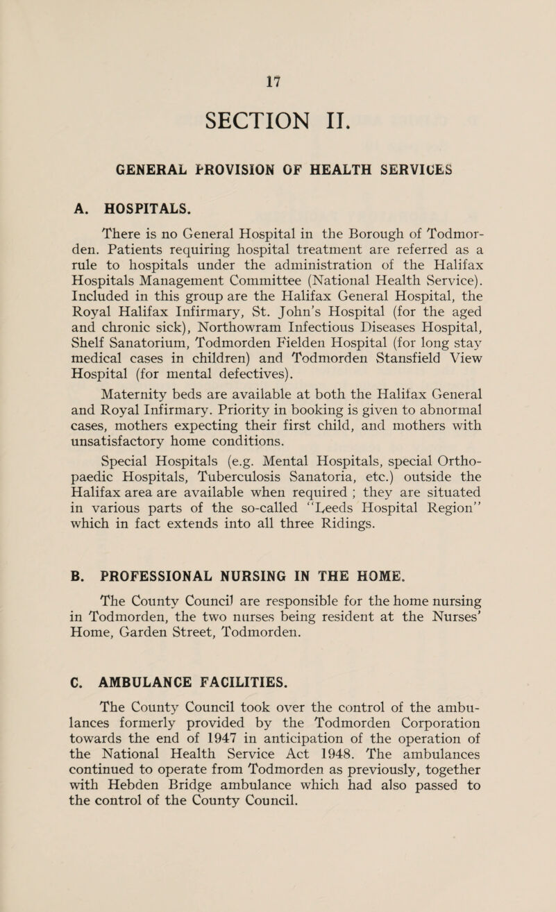 SECTION IL GENERAL PROVISION OF HEALTH SERVICES A. HOSPITALS. There is no General Hospital in the Borough of Todmor- den. Patients requiring hospital treatment are referred as a rule to hospitals under the administration of the Halifax Hospitals Management Committee (National Health Service). Included in this group are the Halifax General Hospital, the Royal Halifax Infirmary, St. John’s Hospital (for the aged and chronic sick), Northowram Infectious Diseases Hospital, Shelf Sanatorium, Todmorden Fielden Hospital (for long stay medical cases in children) and Todmorden Stansfield View Hospital (for mental defectives). Maternity beds are available at both the Halifax General and Royal Infirmary. Priority in booking is given to abnormal cases, mothers expecting their first child, and mothers with unsatisfactory home conditions. Special Hospitals (e.g. Mental Hospitals, special Ortho¬ paedic Hospitals, Tuberculosis Sanatoria, etc.) outside the Halifax area are available when required ; they are situated in various parts of the so-called “Deeds Hospital Region” which in fact extends into all three Ridings. B. PROFESSIONAL NURSING IN THE HOME. The County Council are responsible for the home nursing in Todmorden, the two nurses being resident at the Nurses’ Home, Garden Street, Todmorden. C. AMBULANCE FACILITIES. The County Council took over the control of the ambu¬ lances formerly provided by the Todmorden Corporation towards the end of 1947 in anticipation of the operation of the National Health Service Act 1948. The ambulances continued to operate from Todmorden as previously, together with Hebden Bridge ambulance which had also passed to the control of the County Council.