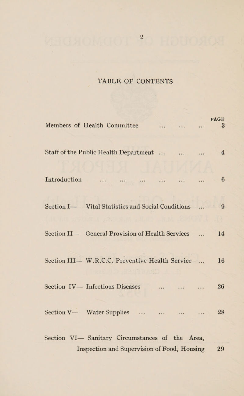 TABLE OF CONTENTS PAGE Members of Health Committee ... ... ... 3 Staff of the Public Health Department ... ... ... 4 Introduction ... ... ... ... ... ... 6 Section I— Vital Statistics and Social Conditions ... 9 Section II— General Provision of Health Services ... 14 Section III— W.R.C.C. Preventive Health Service ... 16 Section IV— Infectious Diseases ... ... ... 26 Section V— Water Supplies ... ... ... ... 28 Section VI— Sanitary Circumstances of the Area, Inspection and Supervision of Food, Housing 29