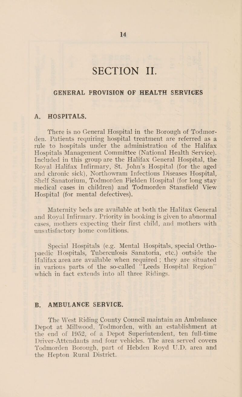 SECTION II. GENERAL PROVISION OF HEALTH SERVICES A. HOSPITALS, There is no General Hospital in the Borough of Todmor- den. Patients requiring hospital treatment are referred as a rule to hospitals under the administration of the Halifax Hospitals Management Committee (National Health vService). Included in this group are the Halifax General Hospital, the Ro^ml Halifax Infirmary, St. John’s Hospital (for the aged and chronic sick), Northowram Infectious Diseases Hospital, Shelf Sanatorium, Todmorden Fielden Plospital (for long stay medical cases in children) and Todmorden Stansfield View Hospital (for mental defectives). Maternity beds are available at both the Halifax General and Royal Infirmary. Priority in booking is given to abnormal cases, mothers expecting their first child, and mothers with unsatisfactory home conditions. Special Hospitals (e.g. Mental Plospitals, special Ortho¬ paedic Hospitals, Tuberculosis Sanatoria, etc.) outside the Halifax area are available when required ; they are situated in various parts of the so-called “Reeds Hospital Region’’ which in fact extends into all three Ridings. B. AMBULANCE SERVICE. The West Riding County Council maintain an Ambulance Depot at Millwood, Todmorden, with an establishment at the end of 1952, of a Depot Superintendent, ten full-time Driver-Attendants and four vehicles. The area served covers Todmorden Borough, part of Hebden Royd U.D. area and the Hep ton Rural District.