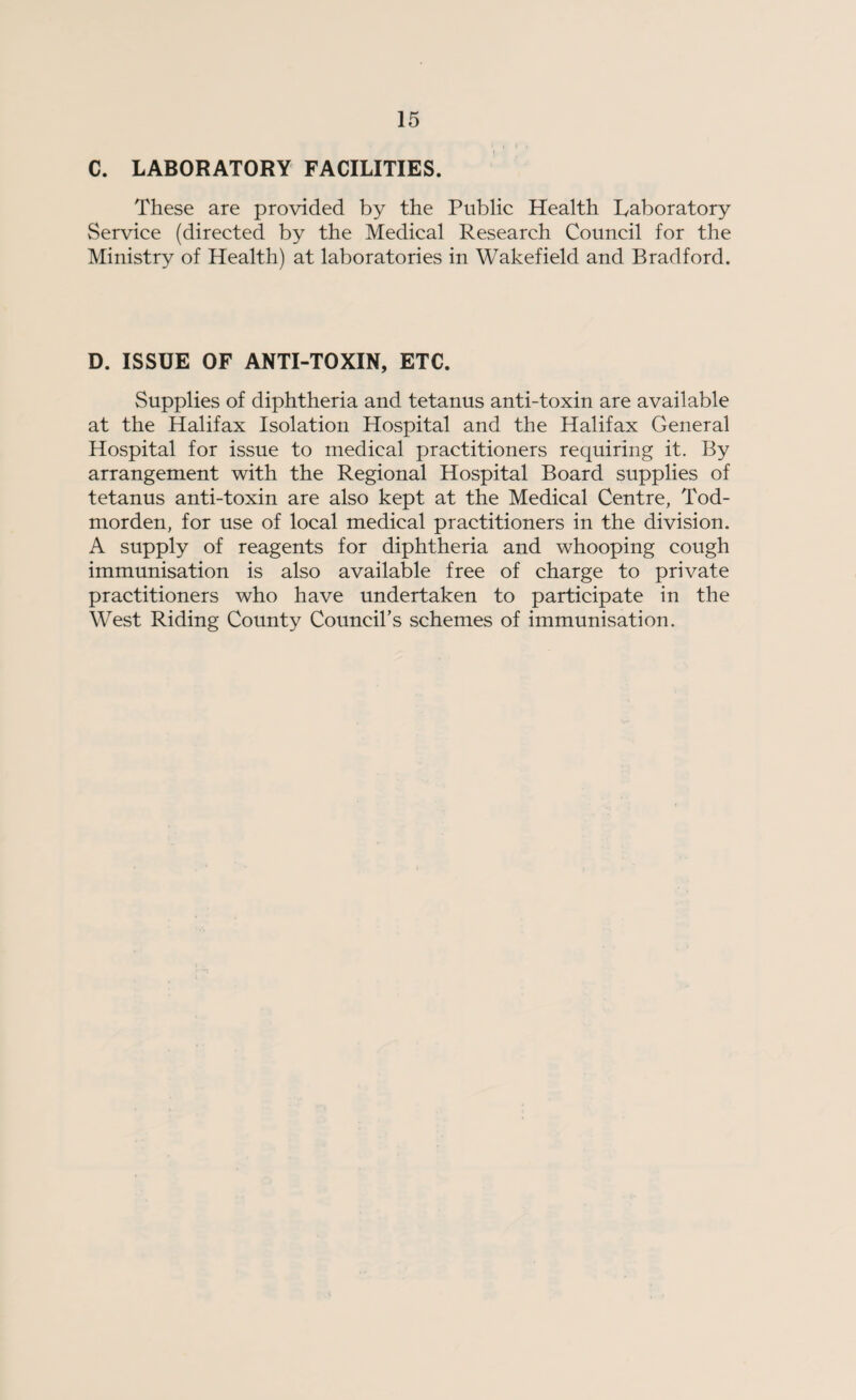 C. LABORATORY FACILITIES. These are provided by the Public Health Laboratory Service (directed by the Medical Research Council for the Ministry of Health) at laboratories in Wakefield and Bradford. D. ISSUE OF ANTI-TOXIN, ETC. Supplies of diphtheria and tetanus anti-toxin are available at the Halifax Isolation Hospital and the Halifax General Hospital for issue to medical practitioners requiring it. By arrangement with the Regional Hospital Board supplies of tetanus anti-toxin are also kept at the Medical Centre, Tod- morden, for use of local medical practitioners in the division. A supply of reagents for diphtheria and whooping cough immunisation is also available free of charge to private practitioners who have undertaken to participate in the West Riding County Council’s schemes of immunisation.