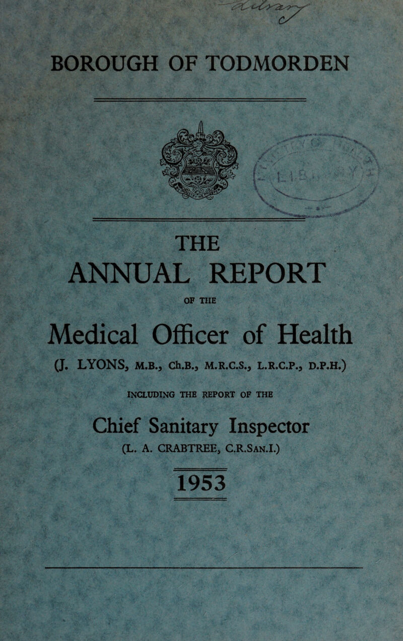 cS BOROUGH OF TODMORDEN *J££- * THE ANNUAL REPORT OF THE Medical Officer of Health (J. LYONS, M.B., Ch.B., M.R.C.S., L.R.C.P., D.P.H.) including the report of the Chief Sanitary Inspector (L. A. CRABTREE, C.R.San.I.) 1953