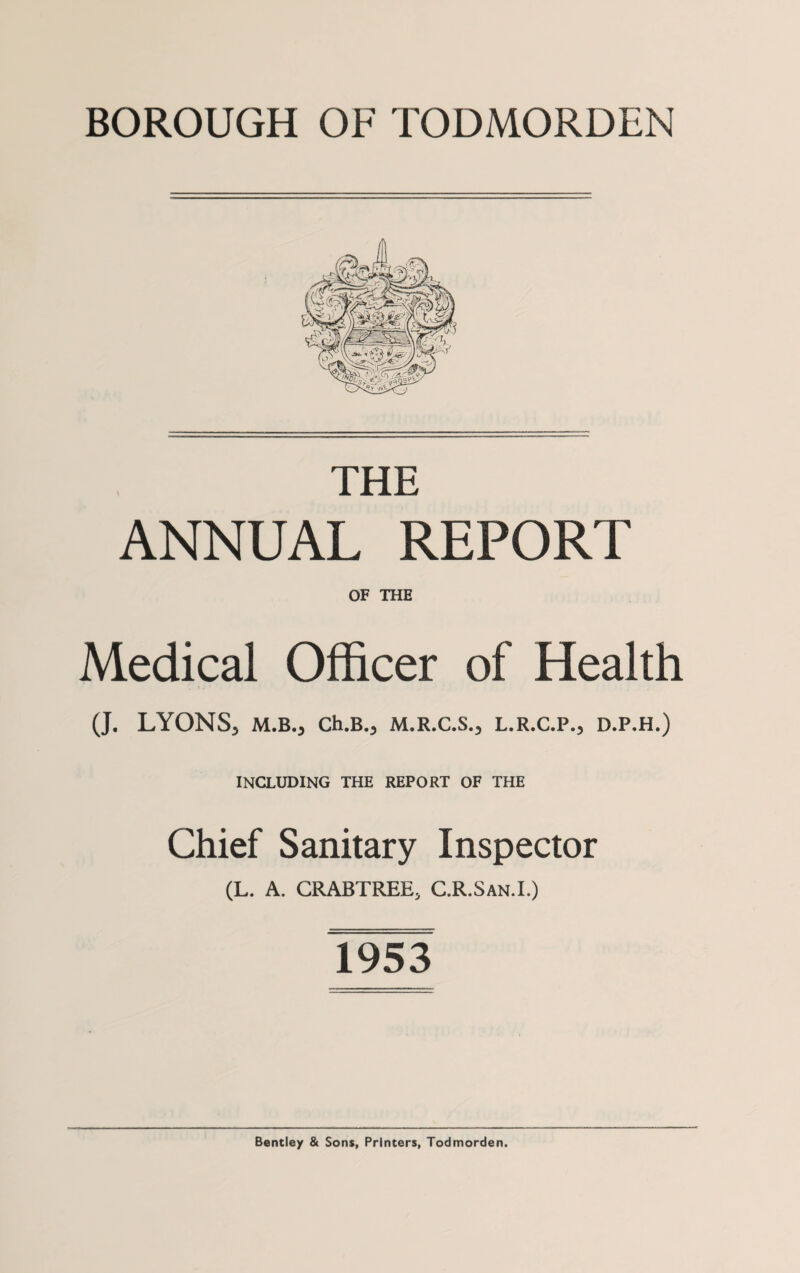 BOROUGH OF TODMORDEN THE ANNUAL REPORT OF THE Medical Officer of Health (J. LYONS, M.B., Ch.B., M.R.C.S., L.R.C.P., D.P.H.) INCLUDING THE REPORT OF THE Chief Sanitary Inspector (L. A. CRABTREE, C.R.San.I.) 1953 Bentley & Sons, Printers, Todmorden.