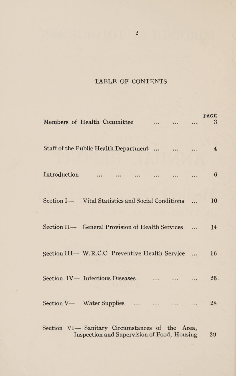 TABLE OF CONTENTS PAGE Members of Health Committee ... ... ... 3 Staff of the Public Health Department ... ... ... 4 Introduction ... ... ... ... ... ... 6 Section I— Vital Statistics and Social Conditions ... 10 Section II— General Provision of Health Services ... 14 Section III— W.R.C.C. Preventive Health Service ... 16 Section IV— Infectious Diseases ... ... ... 26 Section V— Water Supplies ... ... ... ... 28 Section VI— Sanitary Circumstances of the Area, Inspection and Supervision of Food, Housing 29