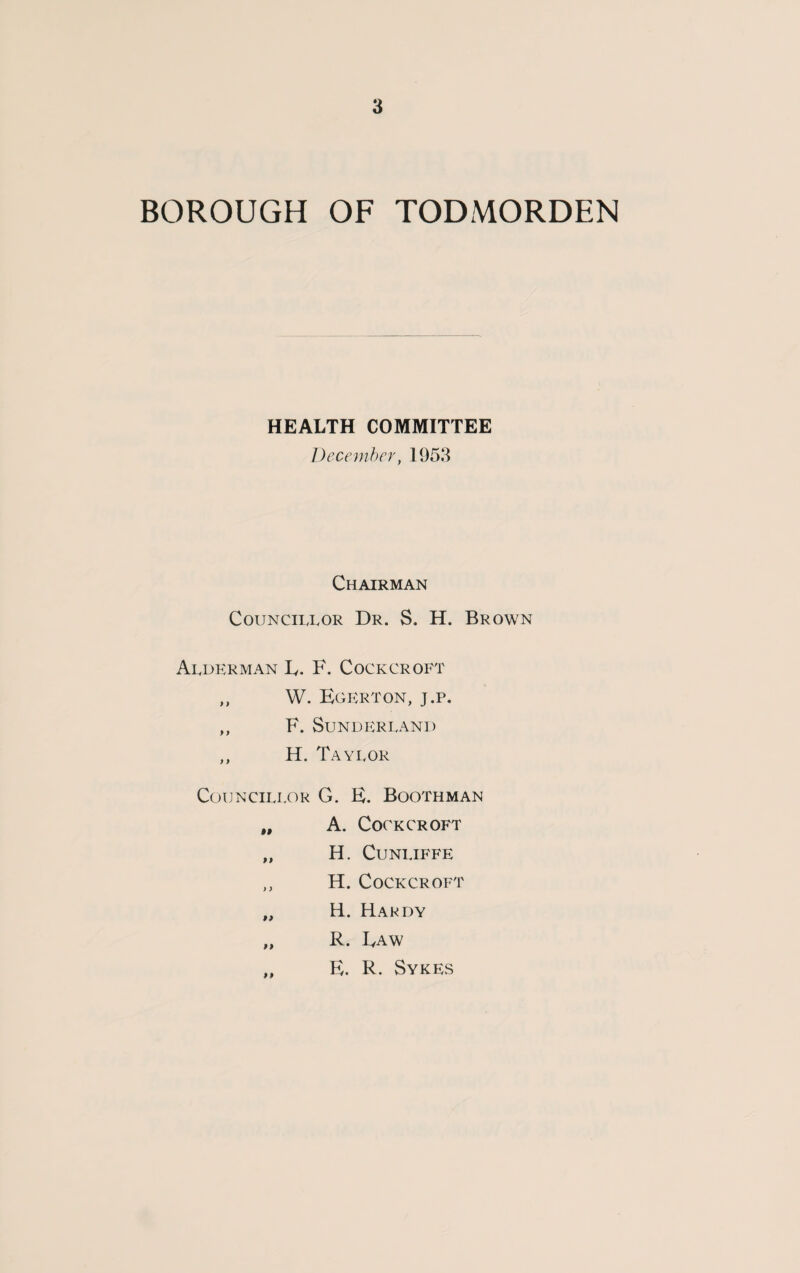 BOROUGH OF TODMORDEN HEALTH COMMITTEE December, 1953 Chairman Councillor Dr. S. H. Brown Alderman L. F. Cockcroft ,, W. Egerton, j.p. ,, F. Sunderland ,, H. Taylor Councillor G. E. Boothman „ A. Cockcroft „ H. Cunliffe ,, H. Cockcroft „ H. Hakdy „ R. Raw E. R. Sykes li
